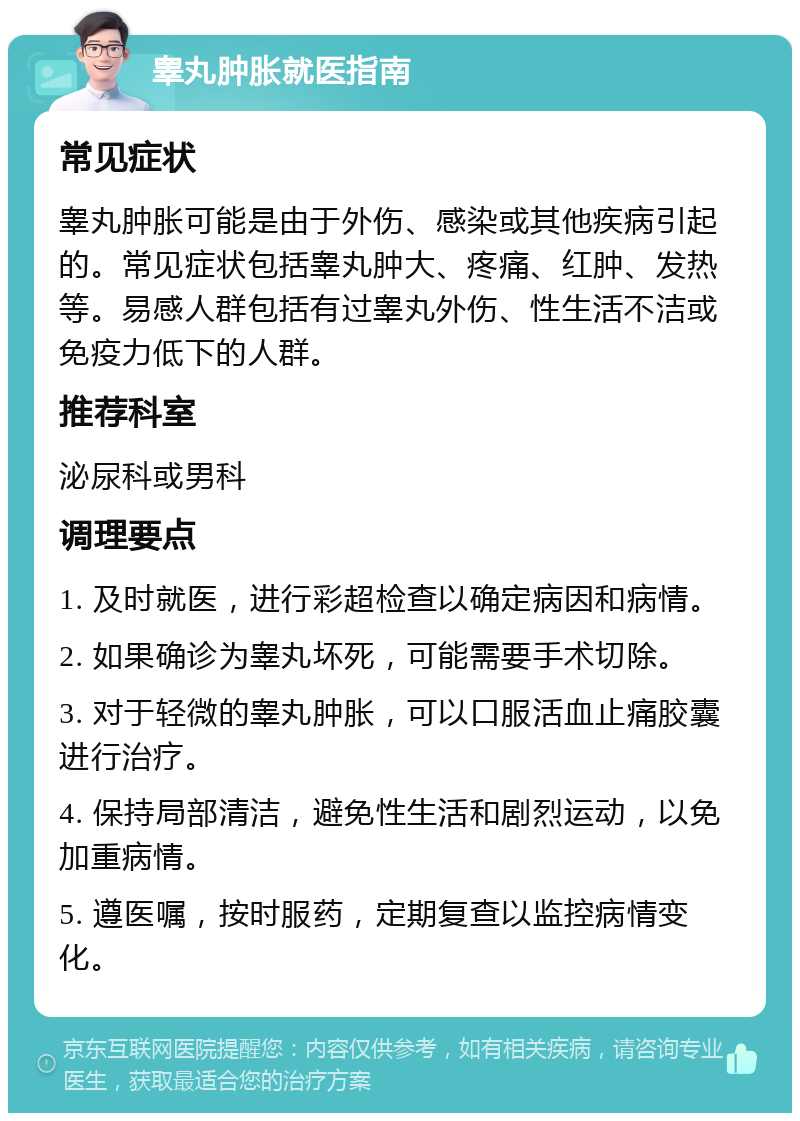 睾丸肿胀就医指南 常见症状 睾丸肿胀可能是由于外伤、感染或其他疾病引起的。常见症状包括睾丸肿大、疼痛、红肿、发热等。易感人群包括有过睾丸外伤、性生活不洁或免疫力低下的人群。 推荐科室 泌尿科或男科 调理要点 1. 及时就医，进行彩超检查以确定病因和病情。 2. 如果确诊为睾丸坏死，可能需要手术切除。 3. 对于轻微的睾丸肿胀，可以口服活血止痛胶囊进行治疗。 4. 保持局部清洁，避免性生活和剧烈运动，以免加重病情。 5. 遵医嘱，按时服药，定期复查以监控病情变化。