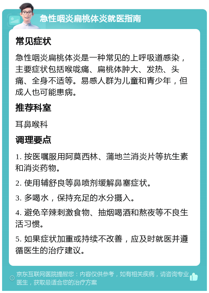 急性咽炎扁桃体炎就医指南 常见症状 急性咽炎扁桃体炎是一种常见的上呼吸道感染，主要症状包括喉咙痛、扁桃体肿大、发热、头痛、全身不适等。易感人群为儿童和青少年，但成人也可能患病。 推荐科室 耳鼻喉科 调理要点 1. 按医嘱服用阿莫西林、蒲地兰消炎片等抗生素和消炎药物。 2. 使用辅舒良等鼻喷剂缓解鼻塞症状。 3. 多喝水，保持充足的水分摄入。 4. 避免辛辣刺激食物、抽烟喝酒和熬夜等不良生活习惯。 5. 如果症状加重或持续不改善，应及时就医并遵循医生的治疗建议。