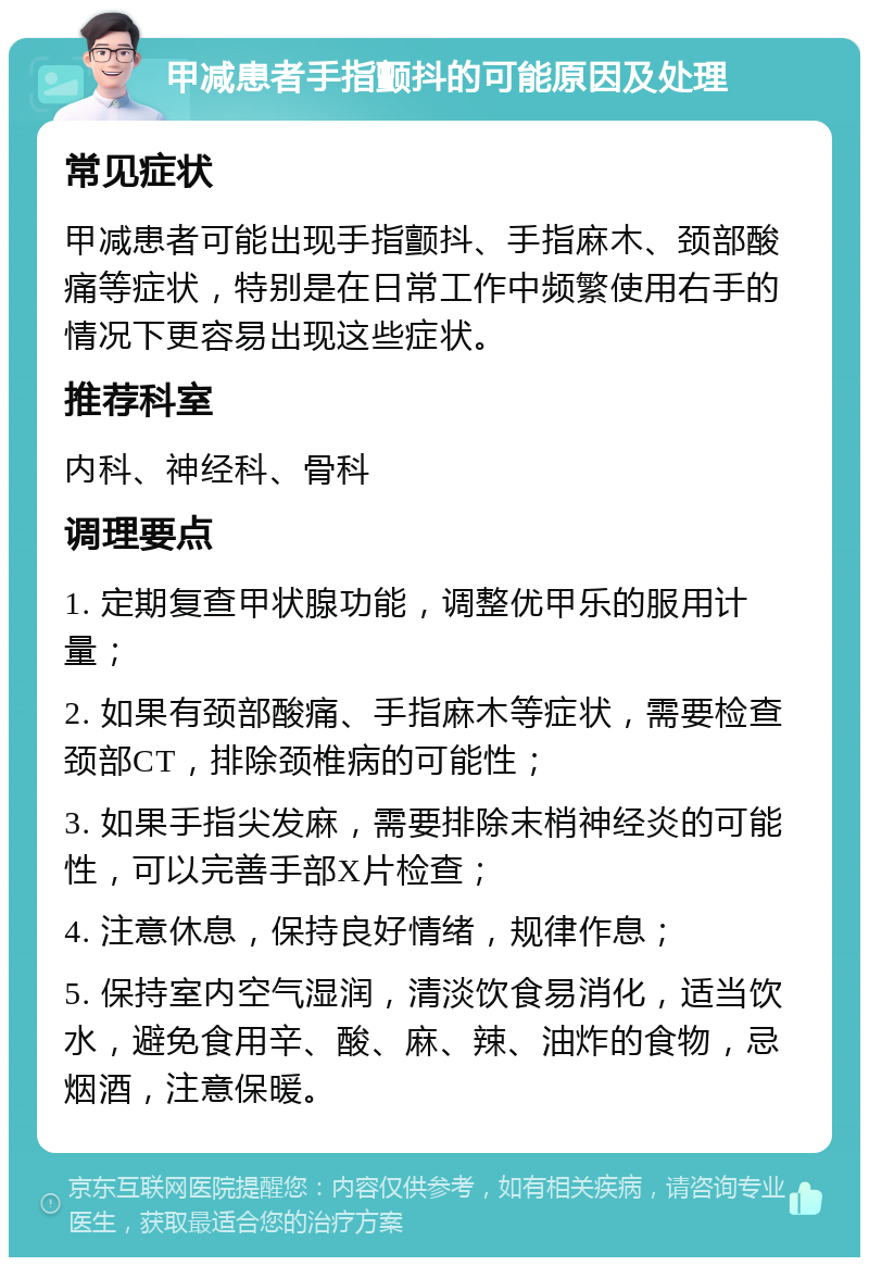 甲减患者手指颤抖的可能原因及处理 常见症状 甲减患者可能出现手指颤抖、手指麻木、颈部酸痛等症状，特别是在日常工作中频繁使用右手的情况下更容易出现这些症状。 推荐科室 内科、神经科、骨科 调理要点 1. 定期复查甲状腺功能，调整优甲乐的服用计量； 2. 如果有颈部酸痛、手指麻木等症状，需要检查颈部CT，排除颈椎病的可能性； 3. 如果手指尖发麻，需要排除末梢神经炎的可能性，可以完善手部X片检查； 4. 注意休息，保持良好情绪，规律作息； 5. 保持室内空气湿润，清淡饮食易消化，适当饮水，避免食用辛、酸、麻、辣、油炸的食物，忌烟酒，注意保暖。