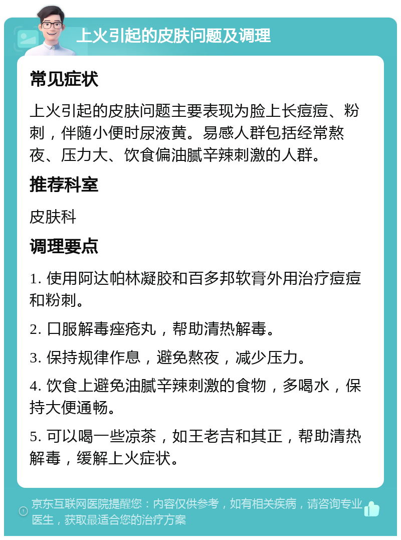 上火引起的皮肤问题及调理 常见症状 上火引起的皮肤问题主要表现为脸上长痘痘、粉刺，伴随小便时尿液黄。易感人群包括经常熬夜、压力大、饮食偏油腻辛辣刺激的人群。 推荐科室 皮肤科 调理要点 1. 使用阿达帕林凝胶和百多邦软膏外用治疗痘痘和粉刺。 2. 口服解毒痤疮丸，帮助清热解毒。 3. 保持规律作息，避免熬夜，减少压力。 4. 饮食上避免油腻辛辣刺激的食物，多喝水，保持大便通畅。 5. 可以喝一些凉茶，如王老吉和其正，帮助清热解毒，缓解上火症状。