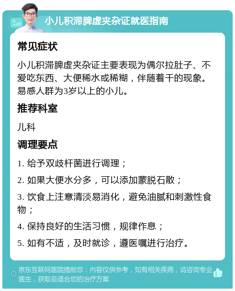 小儿积滞脾虚夹杂证就医指南 常见症状 小儿积滞脾虚夹杂证主要表现为偶尔拉肚子、不爱吃东西、大便稀水或稀糊，伴随着干的现象。易感人群为3岁以上的小儿。 推荐科室 儿科 调理要点 1. 给予双歧杆菌进行调理； 2. 如果大便水分多，可以添加蒙脱石散； 3. 饮食上注意清淡易消化，避免油腻和刺激性食物； 4. 保持良好的生活习惯，规律作息； 5. 如有不适，及时就诊，遵医嘱进行治疗。