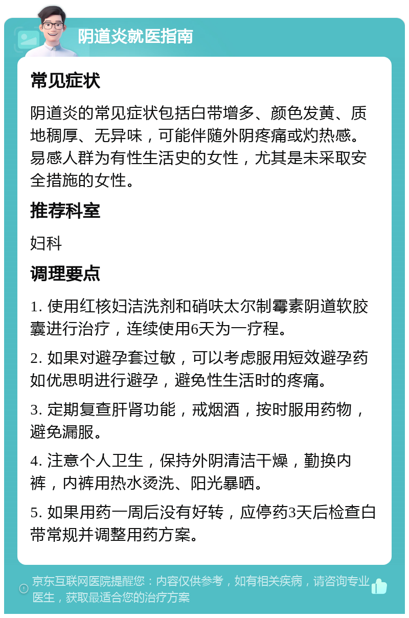 阴道炎就医指南 常见症状 阴道炎的常见症状包括白带增多、颜色发黄、质地稠厚、无异味，可能伴随外阴疼痛或灼热感。易感人群为有性生活史的女性，尤其是未采取安全措施的女性。 推荐科室 妇科 调理要点 1. 使用红核妇洁洗剂和硝呋太尔制霉素阴道软胶囊进行治疗，连续使用6天为一疗程。 2. 如果对避孕套过敏，可以考虑服用短效避孕药如优思明进行避孕，避免性生活时的疼痛。 3. 定期复查肝肾功能，戒烟酒，按时服用药物，避免漏服。 4. 注意个人卫生，保持外阴清洁干燥，勤换内裤，内裤用热水烫洗、阳光暴晒。 5. 如果用药一周后没有好转，应停药3天后检查白带常规并调整用药方案。