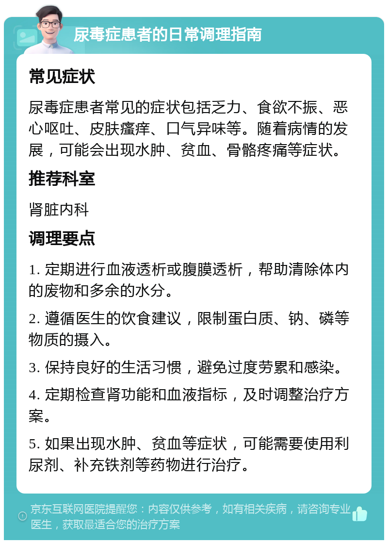 尿毒症患者的日常调理指南 常见症状 尿毒症患者常见的症状包括乏力、食欲不振、恶心呕吐、皮肤瘙痒、口气异味等。随着病情的发展，可能会出现水肿、贫血、骨骼疼痛等症状。 推荐科室 肾脏内科 调理要点 1. 定期进行血液透析或腹膜透析，帮助清除体内的废物和多余的水分。 2. 遵循医生的饮食建议，限制蛋白质、钠、磷等物质的摄入。 3. 保持良好的生活习惯，避免过度劳累和感染。 4. 定期检查肾功能和血液指标，及时调整治疗方案。 5. 如果出现水肿、贫血等症状，可能需要使用利尿剂、补充铁剂等药物进行治疗。