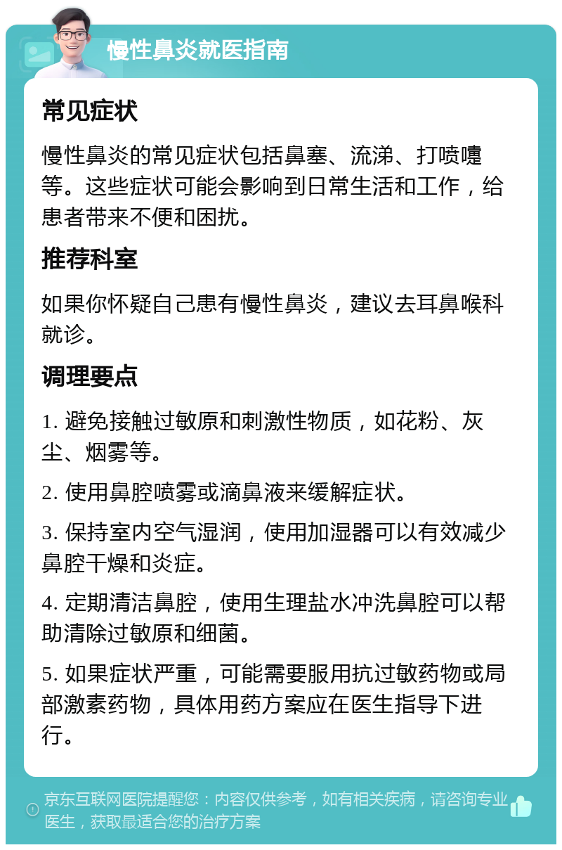 慢性鼻炎就医指南 常见症状 慢性鼻炎的常见症状包括鼻塞、流涕、打喷嚏等。这些症状可能会影响到日常生活和工作，给患者带来不便和困扰。 推荐科室 如果你怀疑自己患有慢性鼻炎，建议去耳鼻喉科就诊。 调理要点 1. 避免接触过敏原和刺激性物质，如花粉、灰尘、烟雾等。 2. 使用鼻腔喷雾或滴鼻液来缓解症状。 3. 保持室内空气湿润，使用加湿器可以有效减少鼻腔干燥和炎症。 4. 定期清洁鼻腔，使用生理盐水冲洗鼻腔可以帮助清除过敏原和细菌。 5. 如果症状严重，可能需要服用抗过敏药物或局部激素药物，具体用药方案应在医生指导下进行。