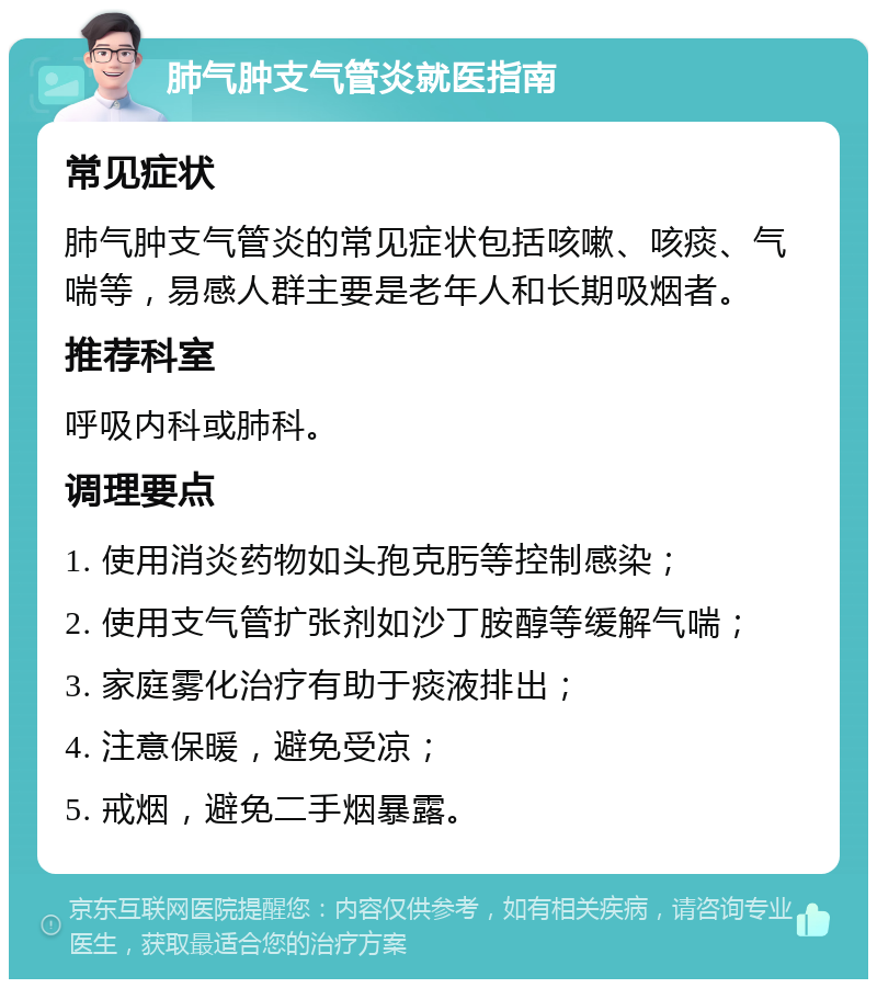 肺气肿支气管炎就医指南 常见症状 肺气肿支气管炎的常见症状包括咳嗽、咳痰、气喘等，易感人群主要是老年人和长期吸烟者。 推荐科室 呼吸内科或肺科。 调理要点 1. 使用消炎药物如头孢克肟等控制感染； 2. 使用支气管扩张剂如沙丁胺醇等缓解气喘； 3. 家庭雾化治疗有助于痰液排出； 4. 注意保暖，避免受凉； 5. 戒烟，避免二手烟暴露。