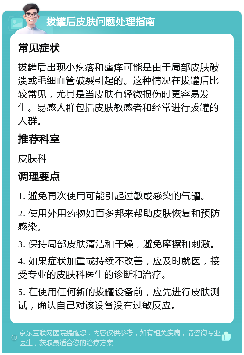 拔罐后皮肤问题处理指南 常见症状 拔罐后出现小疙瘩和瘙痒可能是由于局部皮肤破溃或毛细血管破裂引起的。这种情况在拔罐后比较常见，尤其是当皮肤有轻微损伤时更容易发生。易感人群包括皮肤敏感者和经常进行拔罐的人群。 推荐科室 皮肤科 调理要点 1. 避免再次使用可能引起过敏或感染的气罐。 2. 使用外用药物如百多邦来帮助皮肤恢复和预防感染。 3. 保持局部皮肤清洁和干燥，避免摩擦和刺激。 4. 如果症状加重或持续不改善，应及时就医，接受专业的皮肤科医生的诊断和治疗。 5. 在使用任何新的拔罐设备前，应先进行皮肤测试，确认自己对该设备没有过敏反应。