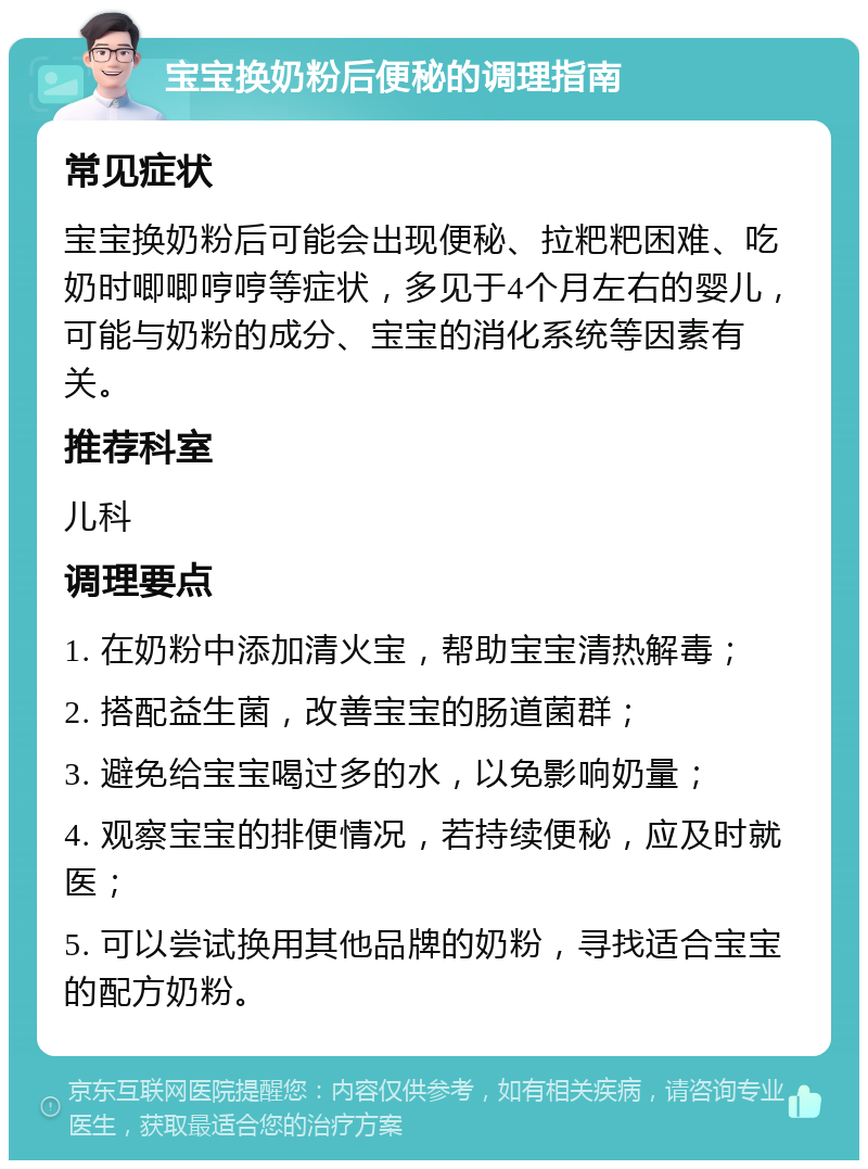 宝宝换奶粉后便秘的调理指南 常见症状 宝宝换奶粉后可能会出现便秘、拉粑粑困难、吃奶时唧唧哼哼等症状，多见于4个月左右的婴儿，可能与奶粉的成分、宝宝的消化系统等因素有关。 推荐科室 儿科 调理要点 1. 在奶粉中添加清火宝，帮助宝宝清热解毒； 2. 搭配益生菌，改善宝宝的肠道菌群； 3. 避免给宝宝喝过多的水，以免影响奶量； 4. 观察宝宝的排便情况，若持续便秘，应及时就医； 5. 可以尝试换用其他品牌的奶粉，寻找适合宝宝的配方奶粉。