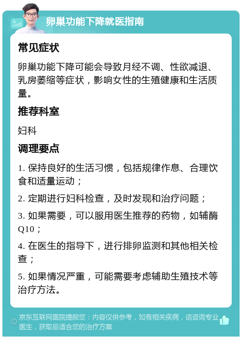 卵巢功能下降就医指南 常见症状 卵巢功能下降可能会导致月经不调、性欲减退、乳房萎缩等症状，影响女性的生殖健康和生活质量。 推荐科室 妇科 调理要点 1. 保持良好的生活习惯，包括规律作息、合理饮食和适量运动； 2. 定期进行妇科检查，及时发现和治疗问题； 3. 如果需要，可以服用医生推荐的药物，如辅酶Q10； 4. 在医生的指导下，进行排卵监测和其他相关检查； 5. 如果情况严重，可能需要考虑辅助生殖技术等治疗方法。