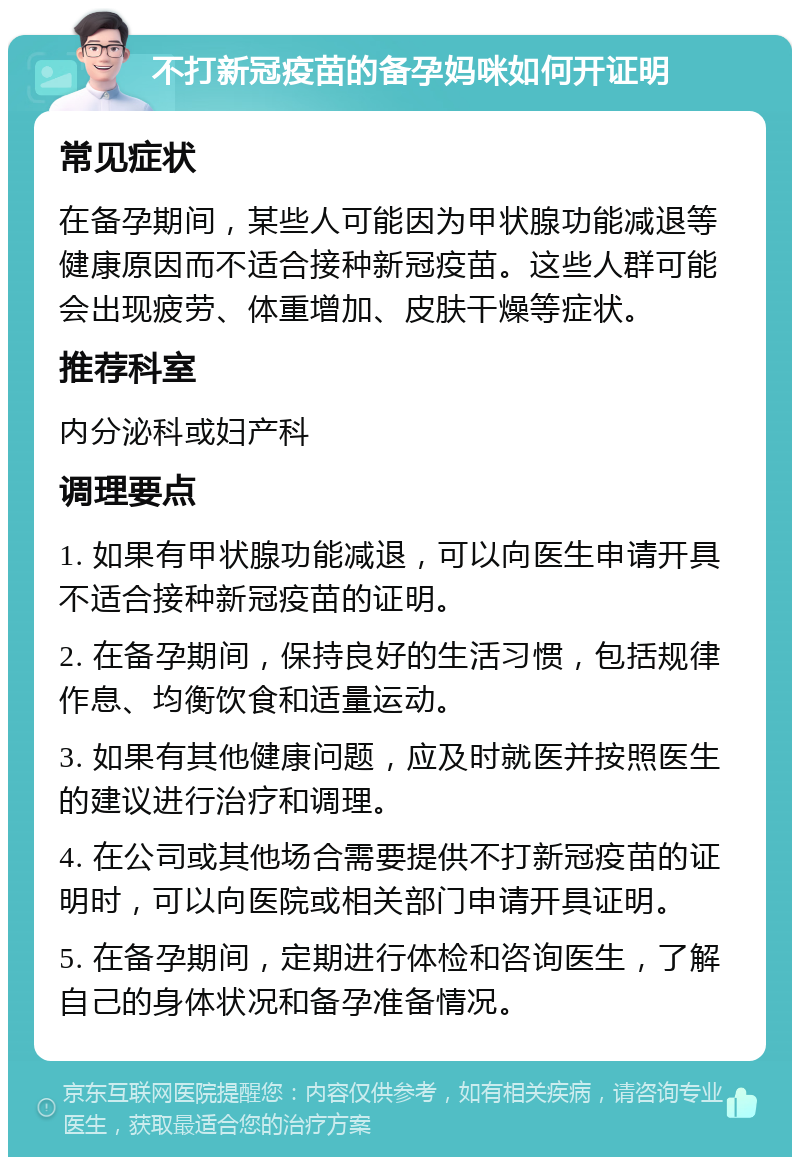 不打新冠疫苗的备孕妈咪如何开证明 常见症状 在备孕期间，某些人可能因为甲状腺功能减退等健康原因而不适合接种新冠疫苗。这些人群可能会出现疲劳、体重增加、皮肤干燥等症状。 推荐科室 内分泌科或妇产科 调理要点 1. 如果有甲状腺功能减退，可以向医生申请开具不适合接种新冠疫苗的证明。 2. 在备孕期间，保持良好的生活习惯，包括规律作息、均衡饮食和适量运动。 3. 如果有其他健康问题，应及时就医并按照医生的建议进行治疗和调理。 4. 在公司或其他场合需要提供不打新冠疫苗的证明时，可以向医院或相关部门申请开具证明。 5. 在备孕期间，定期进行体检和咨询医生，了解自己的身体状况和备孕准备情况。