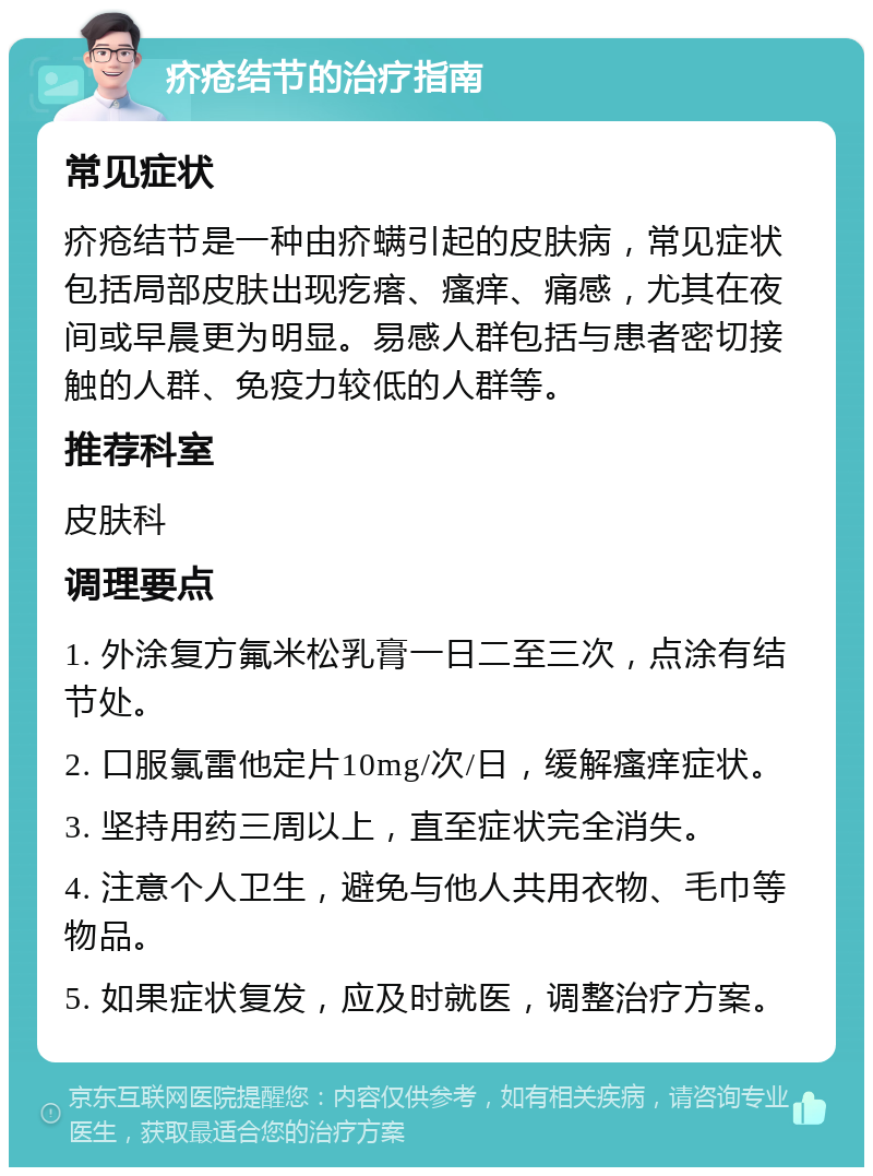 疥疮结节的治疗指南 常见症状 疥疮结节是一种由疥螨引起的皮肤病，常见症状包括局部皮肤出现疙瘩、瘙痒、痛感，尤其在夜间或早晨更为明显。易感人群包括与患者密切接触的人群、免疫力较低的人群等。 推荐科室 皮肤科 调理要点 1. 外涂复方氟米松乳膏一日二至三次，点涂有结节处。 2. 口服氯雷他定片10mg/次/日，缓解瘙痒症状。 3. 坚持用药三周以上，直至症状完全消失。 4. 注意个人卫生，避免与他人共用衣物、毛巾等物品。 5. 如果症状复发，应及时就医，调整治疗方案。