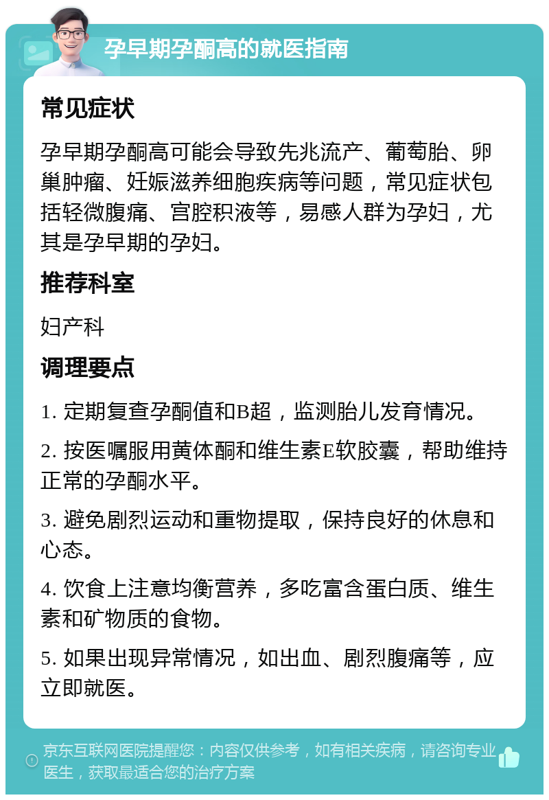 孕早期孕酮高的就医指南 常见症状 孕早期孕酮高可能会导致先兆流产、葡萄胎、卵巢肿瘤、妊娠滋养细胞疾病等问题，常见症状包括轻微腹痛、宫腔积液等，易感人群为孕妇，尤其是孕早期的孕妇。 推荐科室 妇产科 调理要点 1. 定期复查孕酮值和B超，监测胎儿发育情况。 2. 按医嘱服用黄体酮和维生素E软胶囊，帮助维持正常的孕酮水平。 3. 避免剧烈运动和重物提取，保持良好的休息和心态。 4. 饮食上注意均衡营养，多吃富含蛋白质、维生素和矿物质的食物。 5. 如果出现异常情况，如出血、剧烈腹痛等，应立即就医。