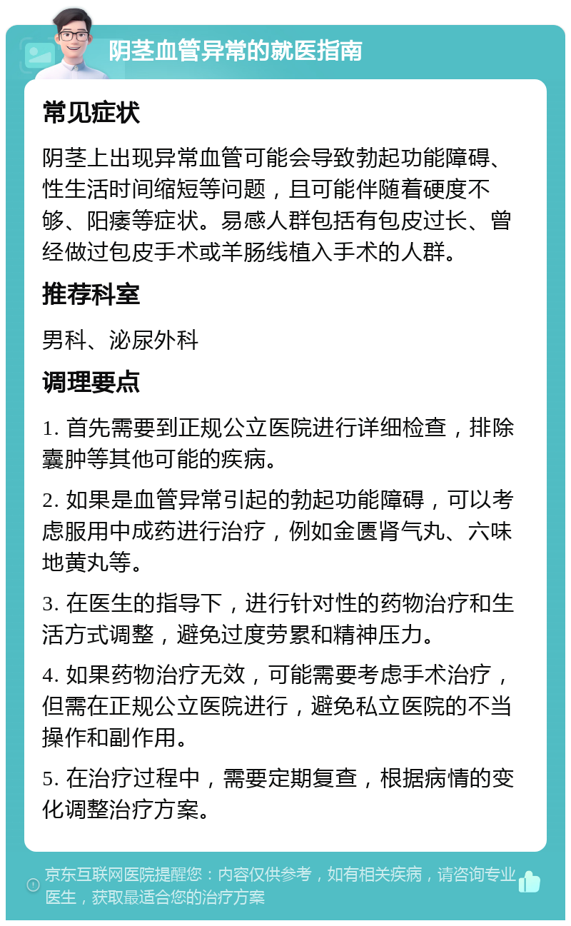 阴茎血管异常的就医指南 常见症状 阴茎上出现异常血管可能会导致勃起功能障碍、性生活时间缩短等问题，且可能伴随着硬度不够、阳痿等症状。易感人群包括有包皮过长、曾经做过包皮手术或羊肠线植入手术的人群。 推荐科室 男科、泌尿外科 调理要点 1. 首先需要到正规公立医院进行详细检查，排除囊肿等其他可能的疾病。 2. 如果是血管异常引起的勃起功能障碍，可以考虑服用中成药进行治疗，例如金匮肾气丸、六味地黄丸等。 3. 在医生的指导下，进行针对性的药物治疗和生活方式调整，避免过度劳累和精神压力。 4. 如果药物治疗无效，可能需要考虑手术治疗，但需在正规公立医院进行，避免私立医院的不当操作和副作用。 5. 在治疗过程中，需要定期复查，根据病情的变化调整治疗方案。