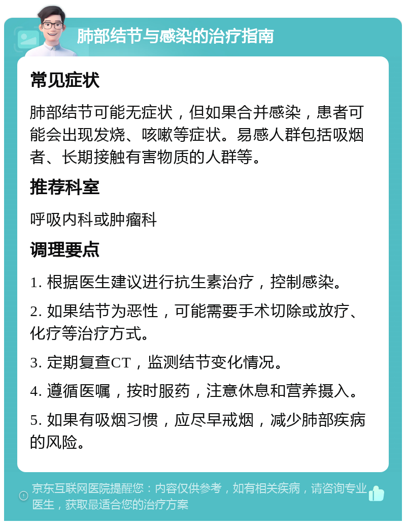 肺部结节与感染的治疗指南 常见症状 肺部结节可能无症状，但如果合并感染，患者可能会出现发烧、咳嗽等症状。易感人群包括吸烟者、长期接触有害物质的人群等。 推荐科室 呼吸内科或肿瘤科 调理要点 1. 根据医生建议进行抗生素治疗，控制感染。 2. 如果结节为恶性，可能需要手术切除或放疗、化疗等治疗方式。 3. 定期复查CT，监测结节变化情况。 4. 遵循医嘱，按时服药，注意休息和营养摄入。 5. 如果有吸烟习惯，应尽早戒烟，减少肺部疾病的风险。