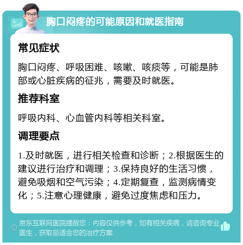 胸口闷疼的可能原因和就医指南 常见症状 胸口闷疼、呼吸困难、咳嗽、咳痰等，可能是肺部或心脏疾病的征兆，需要及时就医。 推荐科室 呼吸内科、心血管内科等相关科室。 调理要点 1.及时就医，进行相关检查和诊断；2.根据医生的建议进行治疗和调理；3.保持良好的生活习惯，避免吸烟和空气污染；4.定期复查，监测病情变化；5.注意心理健康，避免过度焦虑和压力。