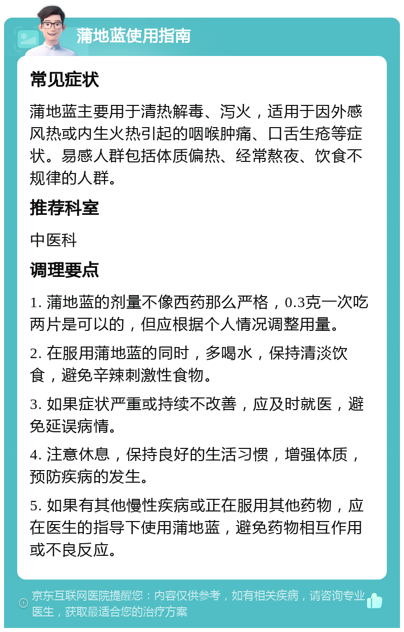 蒲地蓝使用指南 常见症状 蒲地蓝主要用于清热解毒、泻火，适用于因外感风热或内生火热引起的咽喉肿痛、口舌生疮等症状。易感人群包括体质偏热、经常熬夜、饮食不规律的人群。 推荐科室 中医科 调理要点 1. 蒲地蓝的剂量不像西药那么严格，0.3克一次吃两片是可以的，但应根据个人情况调整用量。 2. 在服用蒲地蓝的同时，多喝水，保持清淡饮食，避免辛辣刺激性食物。 3. 如果症状严重或持续不改善，应及时就医，避免延误病情。 4. 注意休息，保持良好的生活习惯，增强体质，预防疾病的发生。 5. 如果有其他慢性疾病或正在服用其他药物，应在医生的指导下使用蒲地蓝，避免药物相互作用或不良反应。