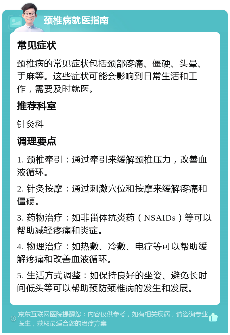 颈椎病就医指南 常见症状 颈椎病的常见症状包括颈部疼痛、僵硬、头晕、手麻等。这些症状可能会影响到日常生活和工作，需要及时就医。 推荐科室 针灸科 调理要点 1. 颈椎牵引：通过牵引来缓解颈椎压力，改善血液循环。 2. 针灸按摩：通过刺激穴位和按摩来缓解疼痛和僵硬。 3. 药物治疗：如非甾体抗炎药（NSAIDs）等可以帮助减轻疼痛和炎症。 4. 物理治疗：如热敷、冷敷、电疗等可以帮助缓解疼痛和改善血液循环。 5. 生活方式调整：如保持良好的坐姿、避免长时间低头等可以帮助预防颈椎病的发生和发展。