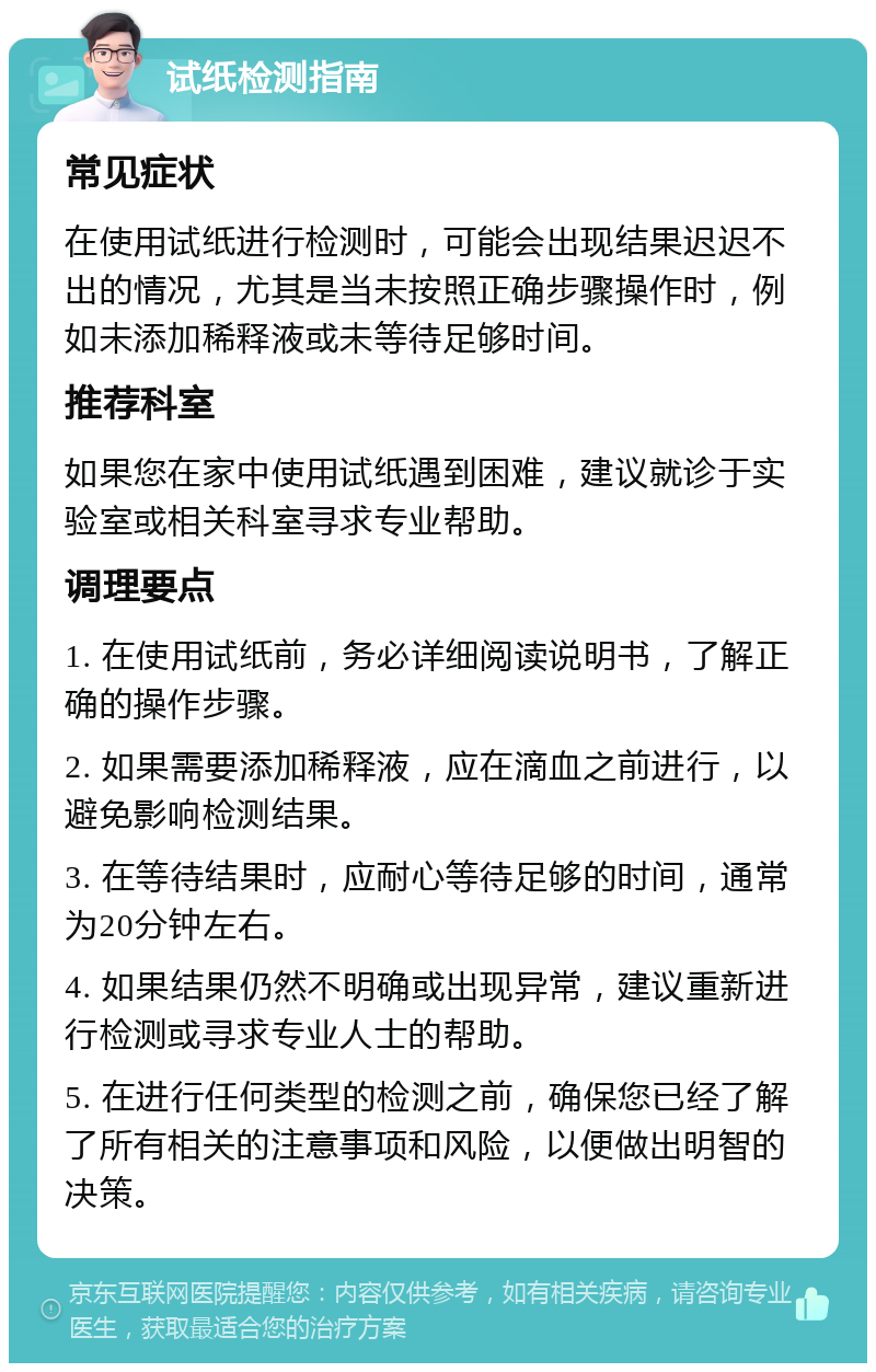 试纸检测指南 常见症状 在使用试纸进行检测时，可能会出现结果迟迟不出的情况，尤其是当未按照正确步骤操作时，例如未添加稀释液或未等待足够时间。 推荐科室 如果您在家中使用试纸遇到困难，建议就诊于实验室或相关科室寻求专业帮助。 调理要点 1. 在使用试纸前，务必详细阅读说明书，了解正确的操作步骤。 2. 如果需要添加稀释液，应在滴血之前进行，以避免影响检测结果。 3. 在等待结果时，应耐心等待足够的时间，通常为20分钟左右。 4. 如果结果仍然不明确或出现异常，建议重新进行检测或寻求专业人士的帮助。 5. 在进行任何类型的检测之前，确保您已经了解了所有相关的注意事项和风险，以便做出明智的决策。