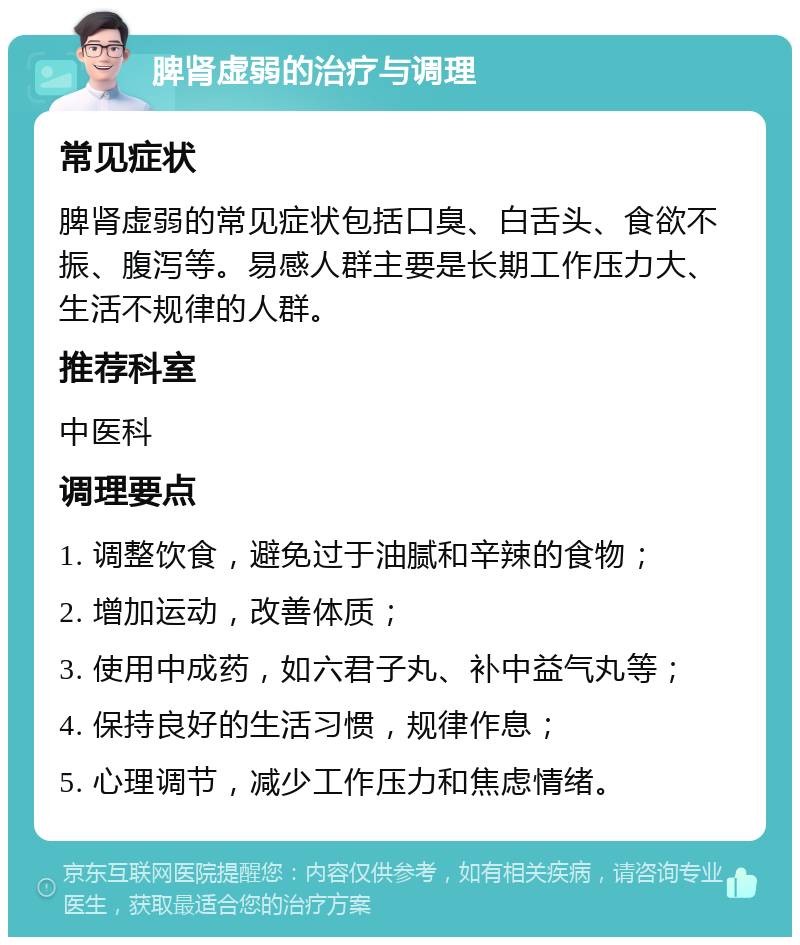 脾肾虚弱的治疗与调理 常见症状 脾肾虚弱的常见症状包括口臭、白舌头、食欲不振、腹泻等。易感人群主要是长期工作压力大、生活不规律的人群。 推荐科室 中医科 调理要点 1. 调整饮食，避免过于油腻和辛辣的食物； 2. 增加运动，改善体质； 3. 使用中成药，如六君子丸、补中益气丸等； 4. 保持良好的生活习惯，规律作息； 5. 心理调节，减少工作压力和焦虑情绪。