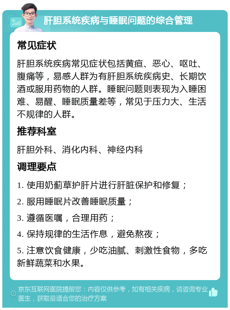 肝胆系统疾病与睡眠问题的综合管理 常见症状 肝胆系统疾病常见症状包括黄疸、恶心、呕吐、腹痛等，易感人群为有肝胆系统疾病史、长期饮酒或服用药物的人群。睡眠问题则表现为入睡困难、易醒、睡眠质量差等，常见于压力大、生活不规律的人群。 推荐科室 肝胆外科、消化内科、神经内科 调理要点 1. 使用奶蓟草护肝片进行肝脏保护和修复； 2. 服用睡眠片改善睡眠质量； 3. 遵循医嘱，合理用药； 4. 保持规律的生活作息，避免熬夜； 5. 注意饮食健康，少吃油腻、刺激性食物，多吃新鲜蔬菜和水果。