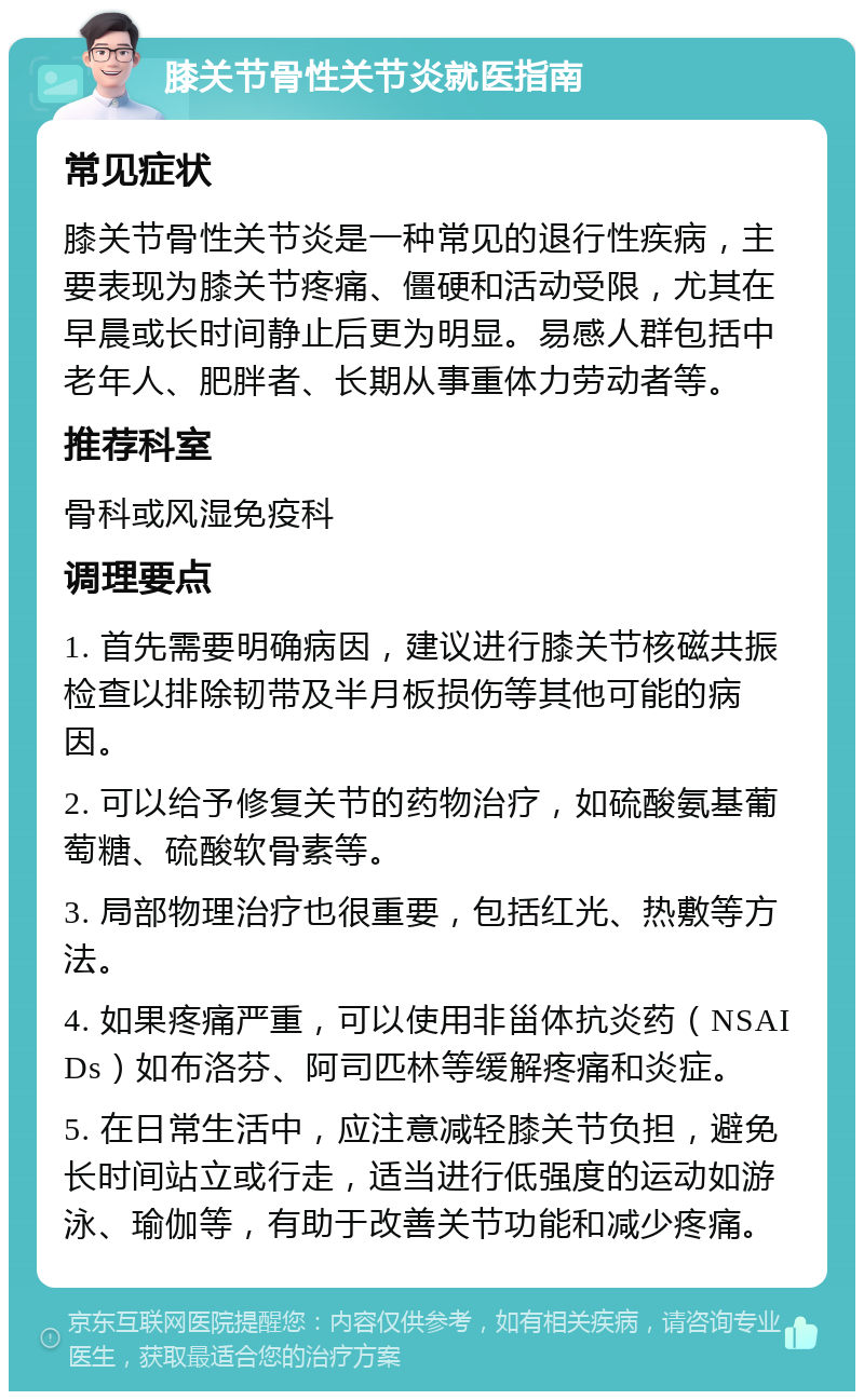 膝关节骨性关节炎就医指南 常见症状 膝关节骨性关节炎是一种常见的退行性疾病，主要表现为膝关节疼痛、僵硬和活动受限，尤其在早晨或长时间静止后更为明显。易感人群包括中老年人、肥胖者、长期从事重体力劳动者等。 推荐科室 骨科或风湿免疫科 调理要点 1. 首先需要明确病因，建议进行膝关节核磁共振检查以排除韧带及半月板损伤等其他可能的病因。 2. 可以给予修复关节的药物治疗，如硫酸氨基葡萄糖、硫酸软骨素等。 3. 局部物理治疗也很重要，包括红光、热敷等方法。 4. 如果疼痛严重，可以使用非甾体抗炎药（NSAIDs）如布洛芬、阿司匹林等缓解疼痛和炎症。 5. 在日常生活中，应注意减轻膝关节负担，避免长时间站立或行走，适当进行低强度的运动如游泳、瑜伽等，有助于改善关节功能和减少疼痛。