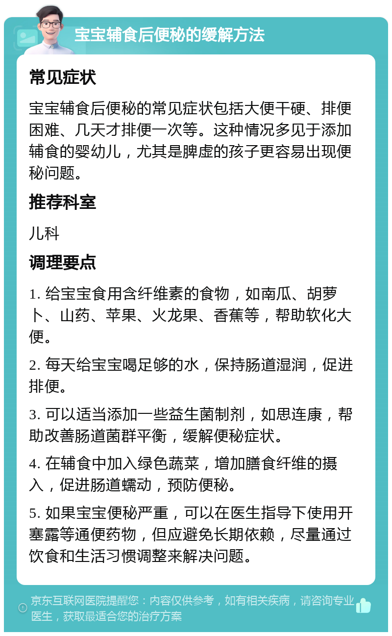 宝宝辅食后便秘的缓解方法 常见症状 宝宝辅食后便秘的常见症状包括大便干硬、排便困难、几天才排便一次等。这种情况多见于添加辅食的婴幼儿，尤其是脾虚的孩子更容易出现便秘问题。 推荐科室 儿科 调理要点 1. 给宝宝食用含纤维素的食物，如南瓜、胡萝卜、山药、苹果、火龙果、香蕉等，帮助软化大便。 2. 每天给宝宝喝足够的水，保持肠道湿润，促进排便。 3. 可以适当添加一些益生菌制剂，如思连康，帮助改善肠道菌群平衡，缓解便秘症状。 4. 在辅食中加入绿色蔬菜，增加膳食纤维的摄入，促进肠道蠕动，预防便秘。 5. 如果宝宝便秘严重，可以在医生指导下使用开塞露等通便药物，但应避免长期依赖，尽量通过饮食和生活习惯调整来解决问题。