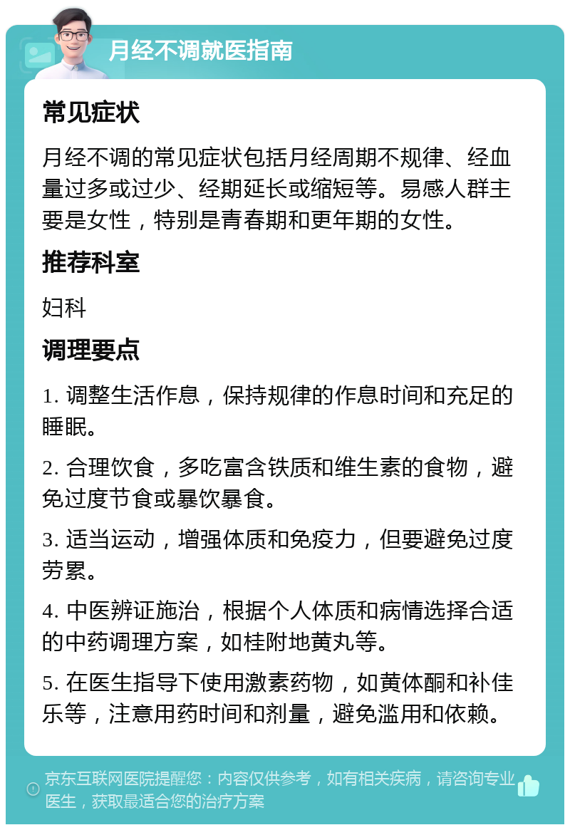 月经不调就医指南 常见症状 月经不调的常见症状包括月经周期不规律、经血量过多或过少、经期延长或缩短等。易感人群主要是女性，特别是青春期和更年期的女性。 推荐科室 妇科 调理要点 1. 调整生活作息，保持规律的作息时间和充足的睡眠。 2. 合理饮食，多吃富含铁质和维生素的食物，避免过度节食或暴饮暴食。 3. 适当运动，增强体质和免疫力，但要避免过度劳累。 4. 中医辨证施治，根据个人体质和病情选择合适的中药调理方案，如桂附地黄丸等。 5. 在医生指导下使用激素药物，如黄体酮和补佳乐等，注意用药时间和剂量，避免滥用和依赖。