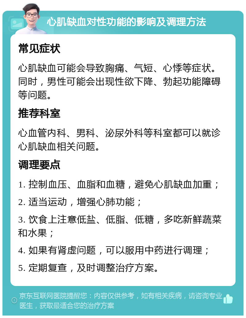 心肌缺血对性功能的影响及调理方法 常见症状 心肌缺血可能会导致胸痛、气短、心悸等症状。同时，男性可能会出现性欲下降、勃起功能障碍等问题。 推荐科室 心血管内科、男科、泌尿外科等科室都可以就诊心肌缺血相关问题。 调理要点 1. 控制血压、血脂和血糖，避免心肌缺血加重； 2. 适当运动，增强心肺功能； 3. 饮食上注意低盐、低脂、低糖，多吃新鲜蔬菜和水果； 4. 如果有肾虚问题，可以服用中药进行调理； 5. 定期复查，及时调整治疗方案。