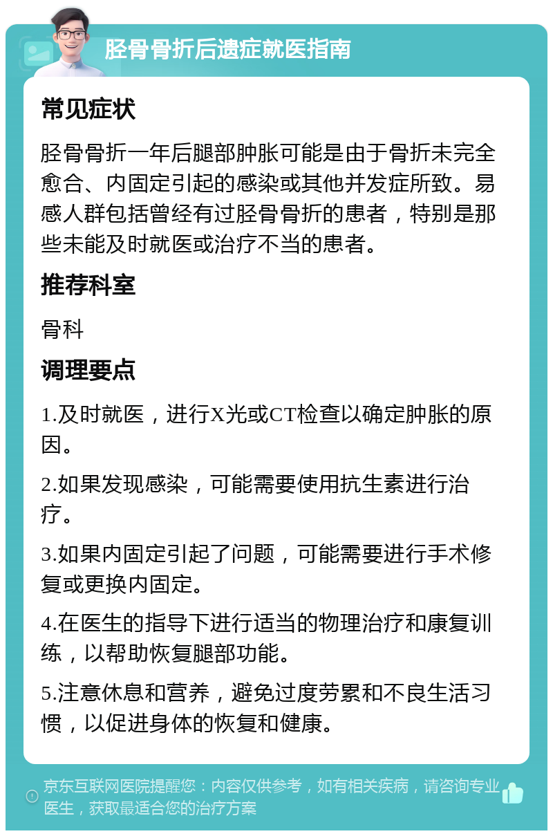 胫骨骨折后遗症就医指南 常见症状 胫骨骨折一年后腿部肿胀可能是由于骨折未完全愈合、内固定引起的感染或其他并发症所致。易感人群包括曾经有过胫骨骨折的患者，特别是那些未能及时就医或治疗不当的患者。 推荐科室 骨科 调理要点 1.及时就医，进行X光或CT检查以确定肿胀的原因。 2.如果发现感染，可能需要使用抗生素进行治疗。 3.如果内固定引起了问题，可能需要进行手术修复或更换内固定。 4.在医生的指导下进行适当的物理治疗和康复训练，以帮助恢复腿部功能。 5.注意休息和营养，避免过度劳累和不良生活习惯，以促进身体的恢复和健康。