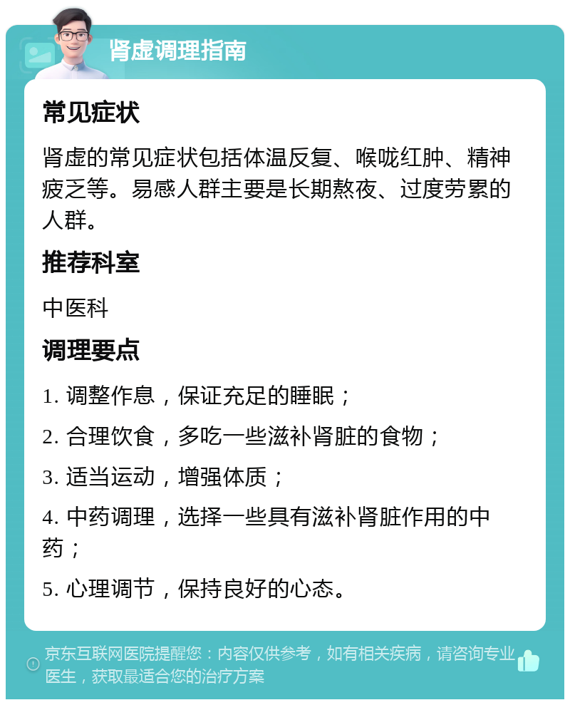 肾虚调理指南 常见症状 肾虚的常见症状包括体温反复、喉咙红肿、精神疲乏等。易感人群主要是长期熬夜、过度劳累的人群。 推荐科室 中医科 调理要点 1. 调整作息，保证充足的睡眠； 2. 合理饮食，多吃一些滋补肾脏的食物； 3. 适当运动，增强体质； 4. 中药调理，选择一些具有滋补肾脏作用的中药； 5. 心理调节，保持良好的心态。