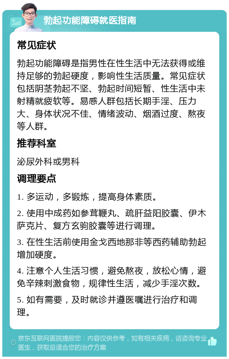 勃起功能障碍就医指南 常见症状 勃起功能障碍是指男性在性生活中无法获得或维持足够的勃起硬度，影响性生活质量。常见症状包括阴茎勃起不坚、勃起时间短暂、性生活中未射精就疲软等。易感人群包括长期手淫、压力大、身体状况不佳、情绪波动、烟酒过度、熬夜等人群。 推荐科室 泌尿外科或男科 调理要点 1. 多运动，多锻炼，提高身体素质。 2. 使用中成药如参茸鞭丸、疏肝益阳胶囊、伊木萨克片、复方玄驹胶囊等进行调理。 3. 在性生活前使用金戈西地那非等西药辅助勃起增加硬度。 4. 注意个人生活习惯，避免熬夜，放松心情，避免辛辣刺激食物，规律性生活，减少手淫次数。 5. 如有需要，及时就诊并遵医嘱进行治疗和调理。