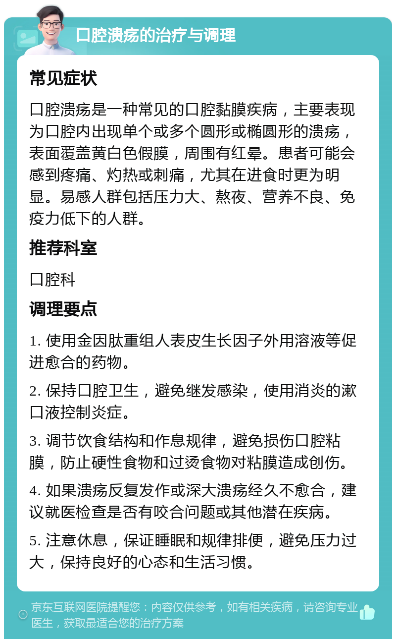 口腔溃疡的治疗与调理 常见症状 口腔溃疡是一种常见的口腔黏膜疾病，主要表现为口腔内出现单个或多个圆形或椭圆形的溃疡，表面覆盖黄白色假膜，周围有红晕。患者可能会感到疼痛、灼热或刺痛，尤其在进食时更为明显。易感人群包括压力大、熬夜、营养不良、免疫力低下的人群。 推荐科室 口腔科 调理要点 1. 使用金因肽重组人表皮生长因子外用溶液等促进愈合的药物。 2. 保持口腔卫生，避免继发感染，使用消炎的漱口液控制炎症。 3. 调节饮食结构和作息规律，避免损伤口腔粘膜，防止硬性食物和过烫食物对粘膜造成创伤。 4. 如果溃疡反复发作或深大溃疡经久不愈合，建议就医检查是否有咬合问题或其他潜在疾病。 5. 注意休息，保证睡眠和规律排便，避免压力过大，保持良好的心态和生活习惯。