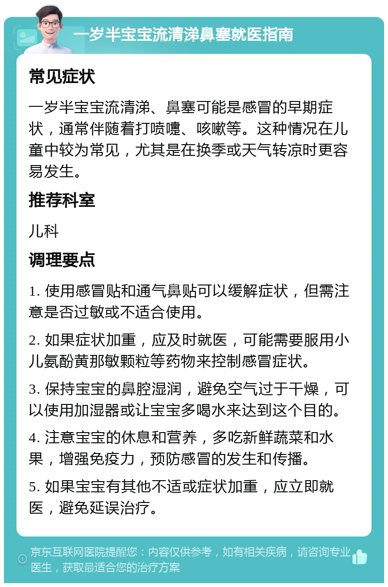 一岁半宝宝流清涕鼻塞就医指南 常见症状 一岁半宝宝流清涕、鼻塞可能是感冒的早期症状，通常伴随着打喷嚏、咳嗽等。这种情况在儿童中较为常见，尤其是在换季或天气转凉时更容易发生。 推荐科室 儿科 调理要点 1. 使用感冒贴和通气鼻贴可以缓解症状，但需注意是否过敏或不适合使用。 2. 如果症状加重，应及时就医，可能需要服用小儿氨酚黄那敏颗粒等药物来控制感冒症状。 3. 保持宝宝的鼻腔湿润，避免空气过于干燥，可以使用加湿器或让宝宝多喝水来达到这个目的。 4. 注意宝宝的休息和营养，多吃新鲜蔬菜和水果，增强免疫力，预防感冒的发生和传播。 5. 如果宝宝有其他不适或症状加重，应立即就医，避免延误治疗。