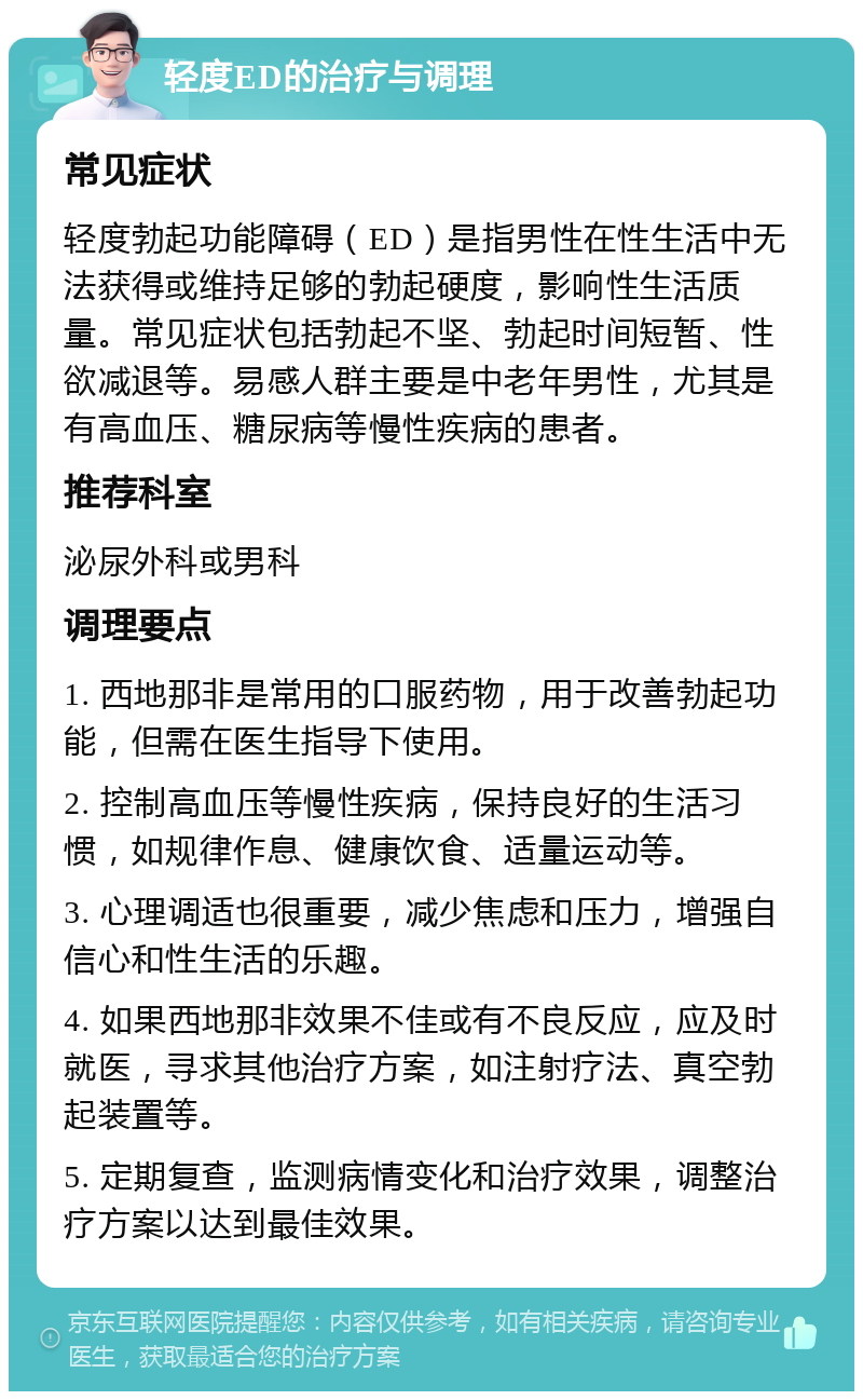 轻度ED的治疗与调理 常见症状 轻度勃起功能障碍（ED）是指男性在性生活中无法获得或维持足够的勃起硬度，影响性生活质量。常见症状包括勃起不坚、勃起时间短暂、性欲减退等。易感人群主要是中老年男性，尤其是有高血压、糖尿病等慢性疾病的患者。 推荐科室 泌尿外科或男科 调理要点 1. 西地那非是常用的口服药物，用于改善勃起功能，但需在医生指导下使用。 2. 控制高血压等慢性疾病，保持良好的生活习惯，如规律作息、健康饮食、适量运动等。 3. 心理调适也很重要，减少焦虑和压力，增强自信心和性生活的乐趣。 4. 如果西地那非效果不佳或有不良反应，应及时就医，寻求其他治疗方案，如注射疗法、真空勃起装置等。 5. 定期复查，监测病情变化和治疗效果，调整治疗方案以达到最佳效果。