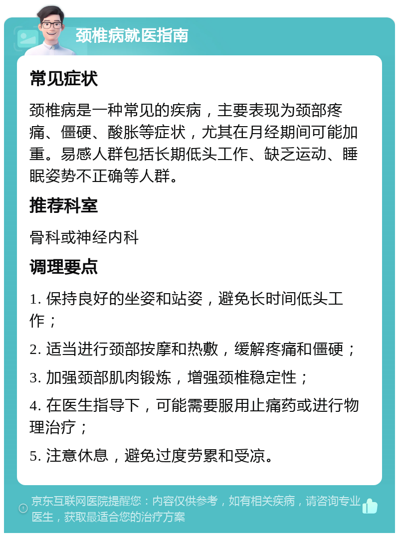 颈椎病就医指南 常见症状 颈椎病是一种常见的疾病，主要表现为颈部疼痛、僵硬、酸胀等症状，尤其在月经期间可能加重。易感人群包括长期低头工作、缺乏运动、睡眠姿势不正确等人群。 推荐科室 骨科或神经内科 调理要点 1. 保持良好的坐姿和站姿，避免长时间低头工作； 2. 适当进行颈部按摩和热敷，缓解疼痛和僵硬； 3. 加强颈部肌肉锻炼，增强颈椎稳定性； 4. 在医生指导下，可能需要服用止痛药或进行物理治疗； 5. 注意休息，避免过度劳累和受凉。