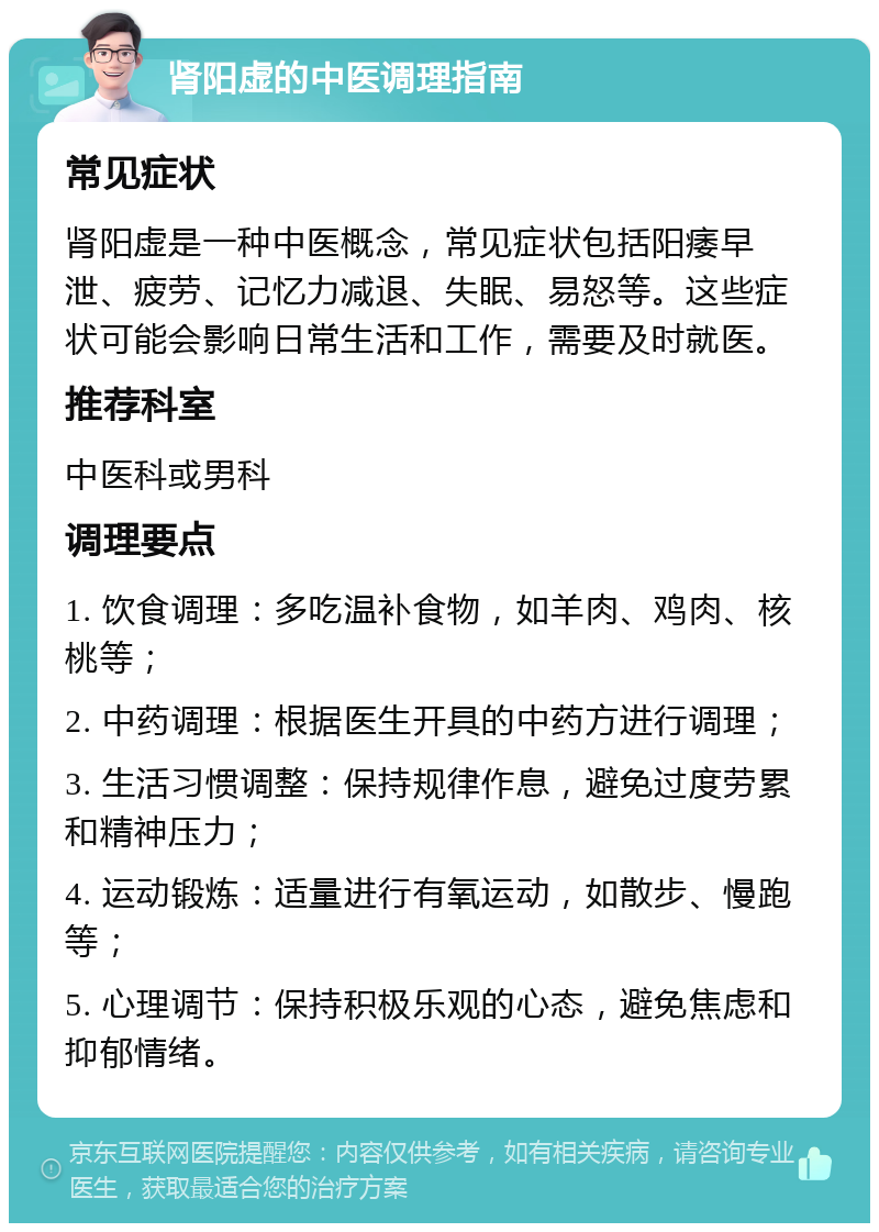 肾阳虚的中医调理指南 常见症状 肾阳虚是一种中医概念，常见症状包括阳痿早泄、疲劳、记忆力减退、失眠、易怒等。这些症状可能会影响日常生活和工作，需要及时就医。 推荐科室 中医科或男科 调理要点 1. 饮食调理：多吃温补食物，如羊肉、鸡肉、核桃等； 2. 中药调理：根据医生开具的中药方进行调理； 3. 生活习惯调整：保持规律作息，避免过度劳累和精神压力； 4. 运动锻炼：适量进行有氧运动，如散步、慢跑等； 5. 心理调节：保持积极乐观的心态，避免焦虑和抑郁情绪。