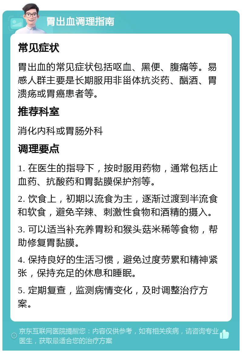 胃出血调理指南 常见症状 胃出血的常见症状包括呕血、黑便、腹痛等。易感人群主要是长期服用非甾体抗炎药、酗酒、胃溃疡或胃癌患者等。 推荐科室 消化内科或胃肠外科 调理要点 1. 在医生的指导下，按时服用药物，通常包括止血药、抗酸药和胃黏膜保护剂等。 2. 饮食上，初期以流食为主，逐渐过渡到半流食和软食，避免辛辣、刺激性食物和酒精的摄入。 3. 可以适当补充养胃粉和猴头菇米稀等食物，帮助修复胃黏膜。 4. 保持良好的生活习惯，避免过度劳累和精神紧张，保持充足的休息和睡眠。 5. 定期复查，监测病情变化，及时调整治疗方案。