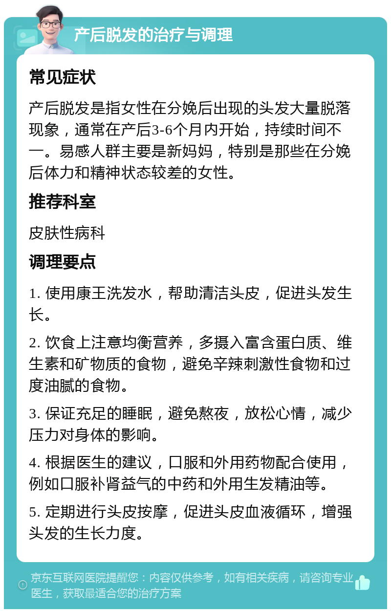 产后脱发的治疗与调理 常见症状 产后脱发是指女性在分娩后出现的头发大量脱落现象，通常在产后3-6个月内开始，持续时间不一。易感人群主要是新妈妈，特别是那些在分娩后体力和精神状态较差的女性。 推荐科室 皮肤性病科 调理要点 1. 使用康王洗发水，帮助清洁头皮，促进头发生长。 2. 饮食上注意均衡营养，多摄入富含蛋白质、维生素和矿物质的食物，避免辛辣刺激性食物和过度油腻的食物。 3. 保证充足的睡眠，避免熬夜，放松心情，减少压力对身体的影响。 4. 根据医生的建议，口服和外用药物配合使用，例如口服补肾益气的中药和外用生发精油等。 5. 定期进行头皮按摩，促进头皮血液循环，增强头发的生长力度。