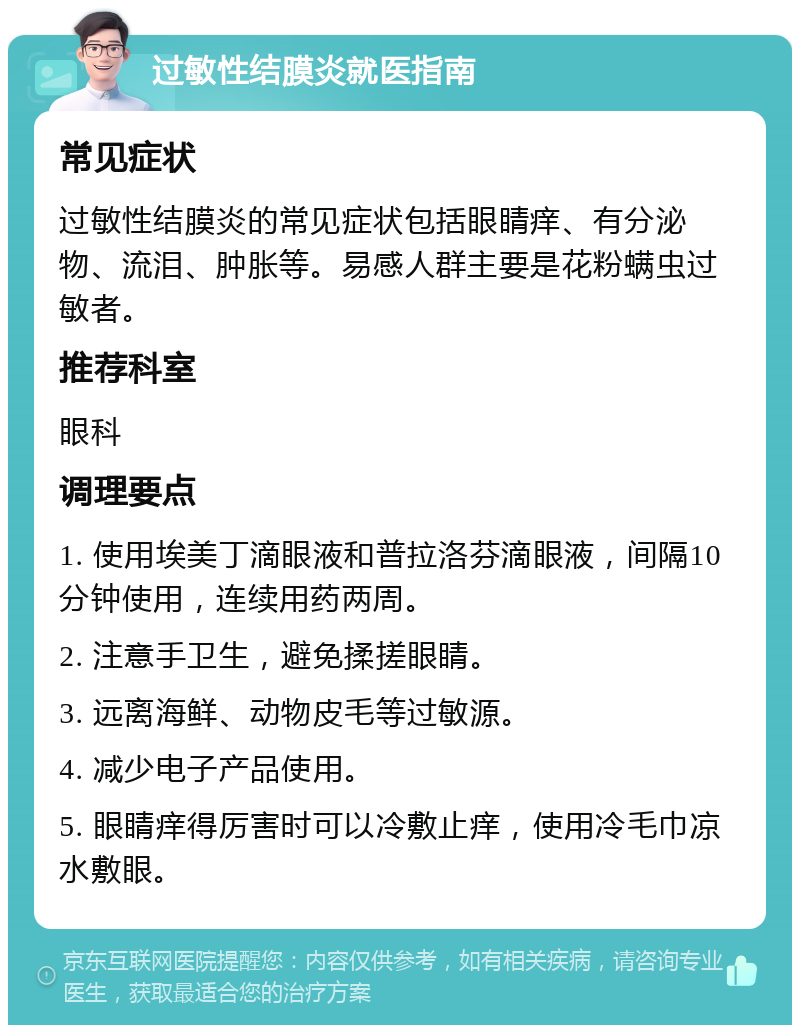 过敏性结膜炎就医指南 常见症状 过敏性结膜炎的常见症状包括眼睛痒、有分泌物、流泪、肿胀等。易感人群主要是花粉螨虫过敏者。 推荐科室 眼科 调理要点 1. 使用埃美丁滴眼液和普拉洛芬滴眼液，间隔10分钟使用，连续用药两周。 2. 注意手卫生，避免揉搓眼睛。 3. 远离海鲜、动物皮毛等过敏源。 4. 减少电子产品使用。 5. 眼睛痒得厉害时可以冷敷止痒，使用冷毛巾凉水敷眼。