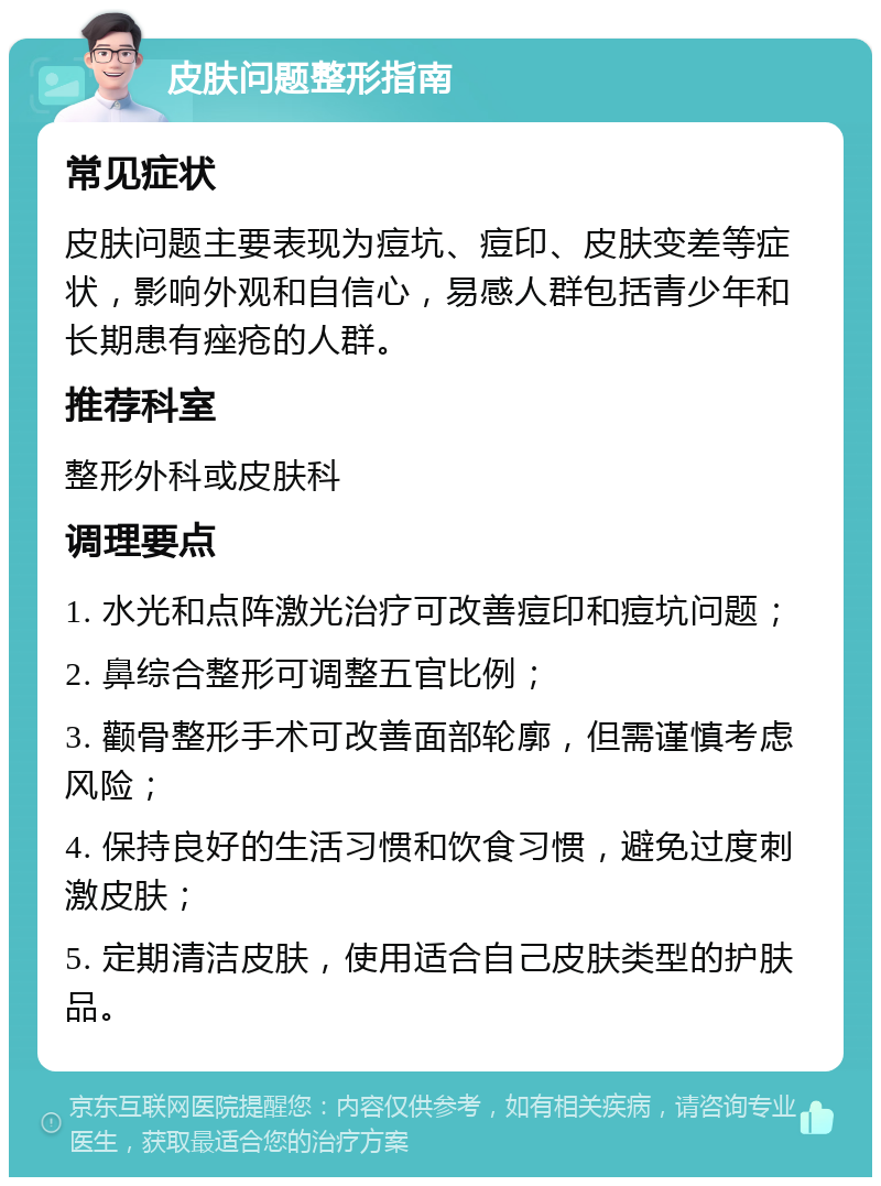 皮肤问题整形指南 常见症状 皮肤问题主要表现为痘坑、痘印、皮肤变差等症状，影响外观和自信心，易感人群包括青少年和长期患有痤疮的人群。 推荐科室 整形外科或皮肤科 调理要点 1. 水光和点阵激光治疗可改善痘印和痘坑问题； 2. 鼻综合整形可调整五官比例； 3. 颧骨整形手术可改善面部轮廓，但需谨慎考虑风险； 4. 保持良好的生活习惯和饮食习惯，避免过度刺激皮肤； 5. 定期清洁皮肤，使用适合自己皮肤类型的护肤品。