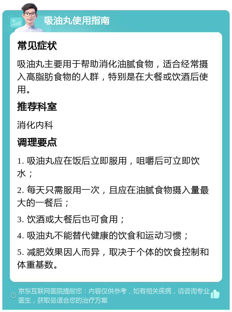 吸油丸使用指南 常见症状 吸油丸主要用于帮助消化油腻食物，适合经常摄入高脂肪食物的人群，特别是在大餐或饮酒后使用。 推荐科室 消化内科 调理要点 1. 吸油丸应在饭后立即服用，咀嚼后可立即饮水； 2. 每天只需服用一次，且应在油腻食物摄入量最大的一餐后； 3. 饮酒或大餐后也可食用； 4. 吸油丸不能替代健康的饮食和运动习惯； 5. 减肥效果因人而异，取决于个体的饮食控制和体重基数。