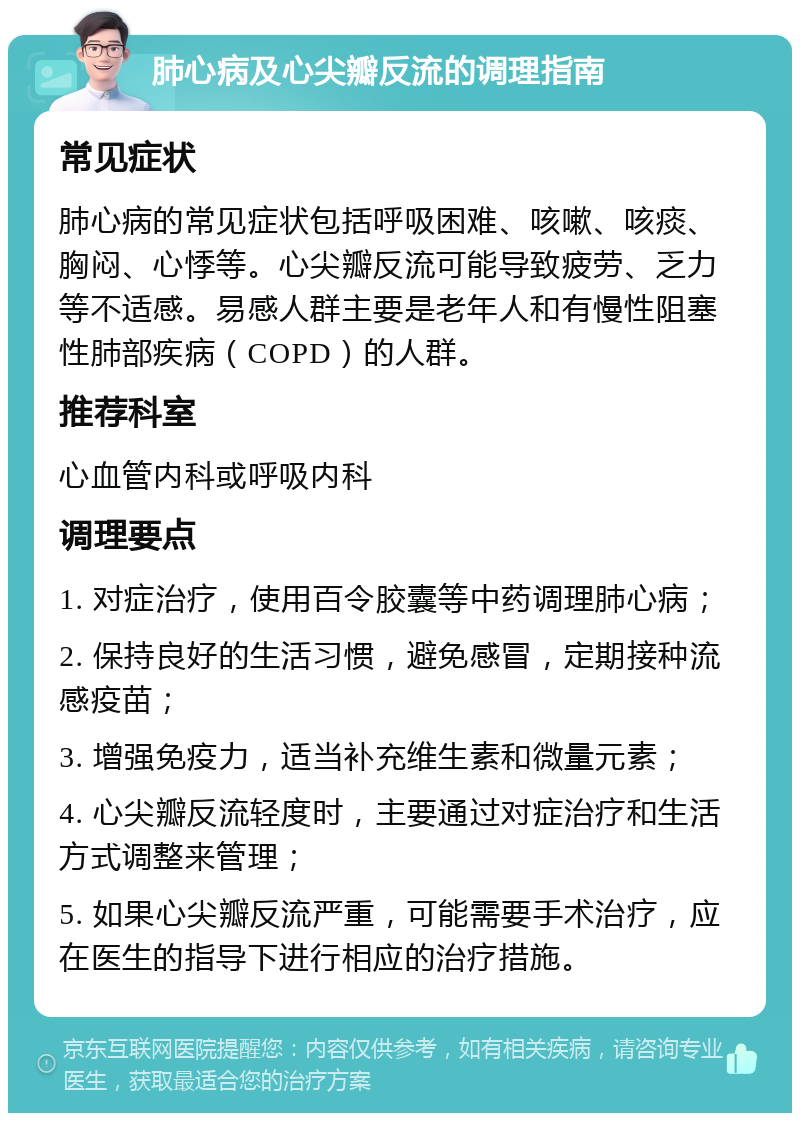 肺心病及心尖瓣反流的调理指南 常见症状 肺心病的常见症状包括呼吸困难、咳嗽、咳痰、胸闷、心悸等。心尖瓣反流可能导致疲劳、乏力等不适感。易感人群主要是老年人和有慢性阻塞性肺部疾病（COPD）的人群。 推荐科室 心血管内科或呼吸内科 调理要点 1. 对症治疗，使用百令胶囊等中药调理肺心病； 2. 保持良好的生活习惯，避免感冒，定期接种流感疫苗； 3. 增强免疫力，适当补充维生素和微量元素； 4. 心尖瓣反流轻度时，主要通过对症治疗和生活方式调整来管理； 5. 如果心尖瓣反流严重，可能需要手术治疗，应在医生的指导下进行相应的治疗措施。