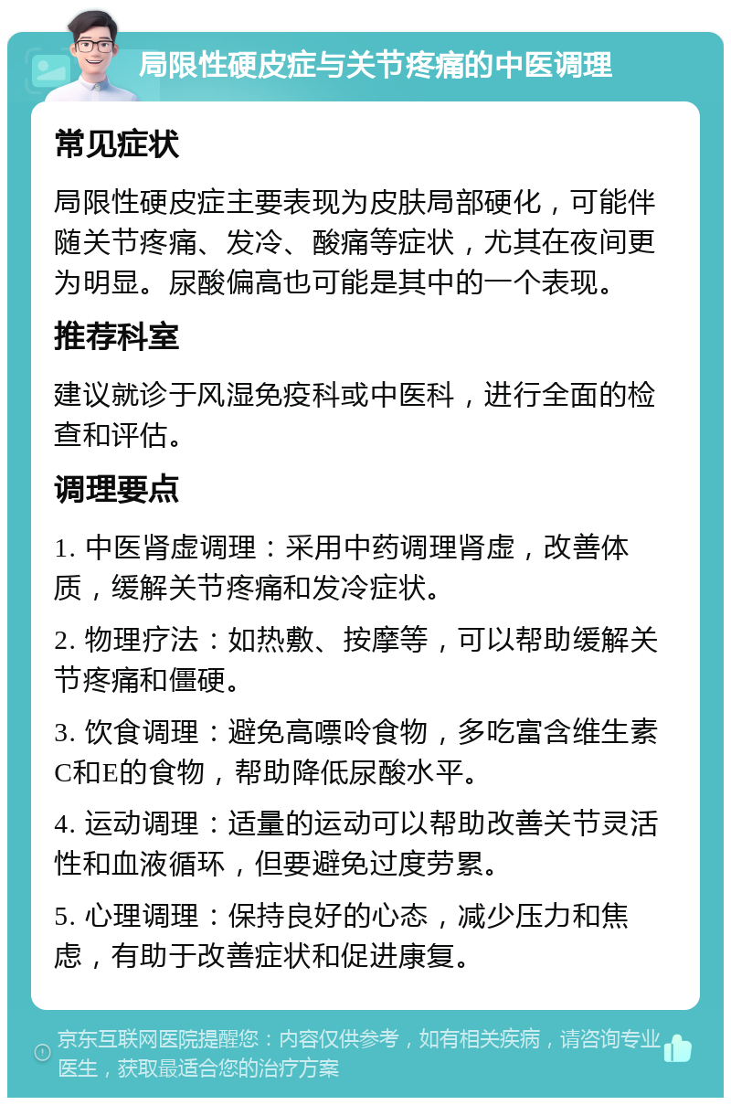 局限性硬皮症与关节疼痛的中医调理 常见症状 局限性硬皮症主要表现为皮肤局部硬化，可能伴随关节疼痛、发冷、酸痛等症状，尤其在夜间更为明显。尿酸偏高也可能是其中的一个表现。 推荐科室 建议就诊于风湿免疫科或中医科，进行全面的检查和评估。 调理要点 1. 中医肾虚调理：采用中药调理肾虚，改善体质，缓解关节疼痛和发冷症状。 2. 物理疗法：如热敷、按摩等，可以帮助缓解关节疼痛和僵硬。 3. 饮食调理：避免高嘌呤食物，多吃富含维生素C和E的食物，帮助降低尿酸水平。 4. 运动调理：适量的运动可以帮助改善关节灵活性和血液循环，但要避免过度劳累。 5. 心理调理：保持良好的心态，减少压力和焦虑，有助于改善症状和促进康复。