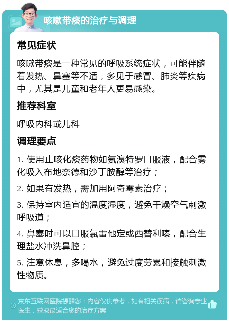 咳嗽带痰的治疗与调理 常见症状 咳嗽带痰是一种常见的呼吸系统症状，可能伴随着发热、鼻塞等不适，多见于感冒、肺炎等疾病中，尤其是儿童和老年人更易感染。 推荐科室 呼吸内科或儿科 调理要点 1. 使用止咳化痰药物如氨溴特罗口服液，配合雾化吸入布地奈德和沙丁胺醇等治疗； 2. 如果有发热，需加用阿奇霉素治疗； 3. 保持室内适宜的温度湿度，避免干燥空气刺激呼吸道； 4. 鼻塞时可以口服氯雷他定或西替利嗪，配合生理盐水冲洗鼻腔； 5. 注意休息，多喝水，避免过度劳累和接触刺激性物质。