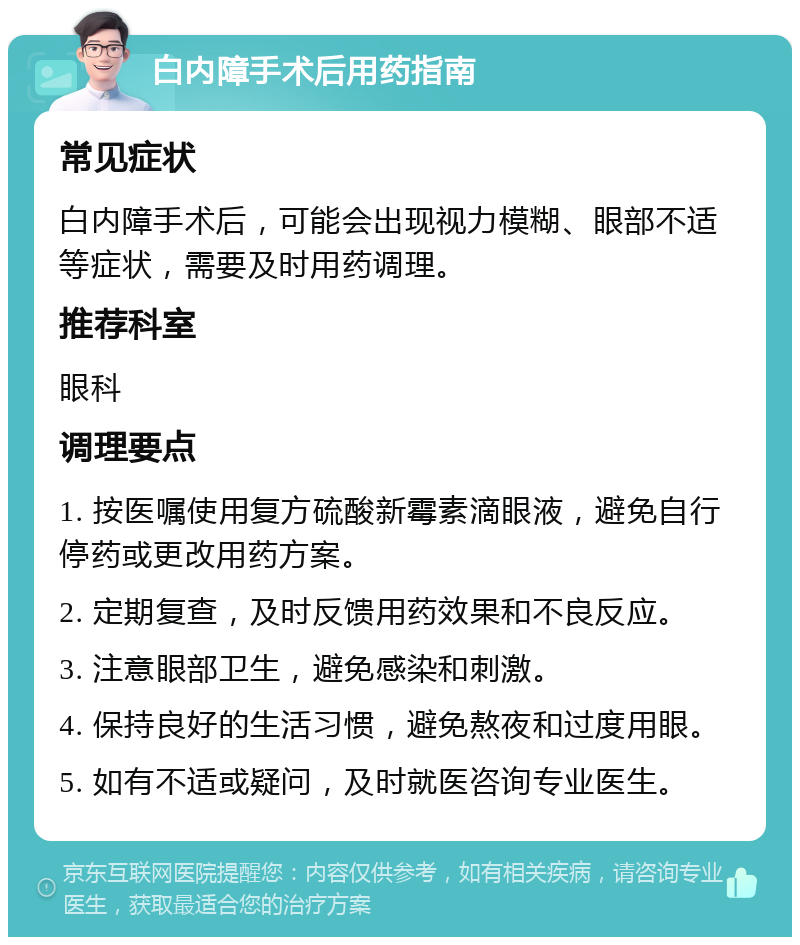 白内障手术后用药指南 常见症状 白内障手术后，可能会出现视力模糊、眼部不适等症状，需要及时用药调理。 推荐科室 眼科 调理要点 1. 按医嘱使用复方硫酸新霉素滴眼液，避免自行停药或更改用药方案。 2. 定期复查，及时反馈用药效果和不良反应。 3. 注意眼部卫生，避免感染和刺激。 4. 保持良好的生活习惯，避免熬夜和过度用眼。 5. 如有不适或疑问，及时就医咨询专业医生。