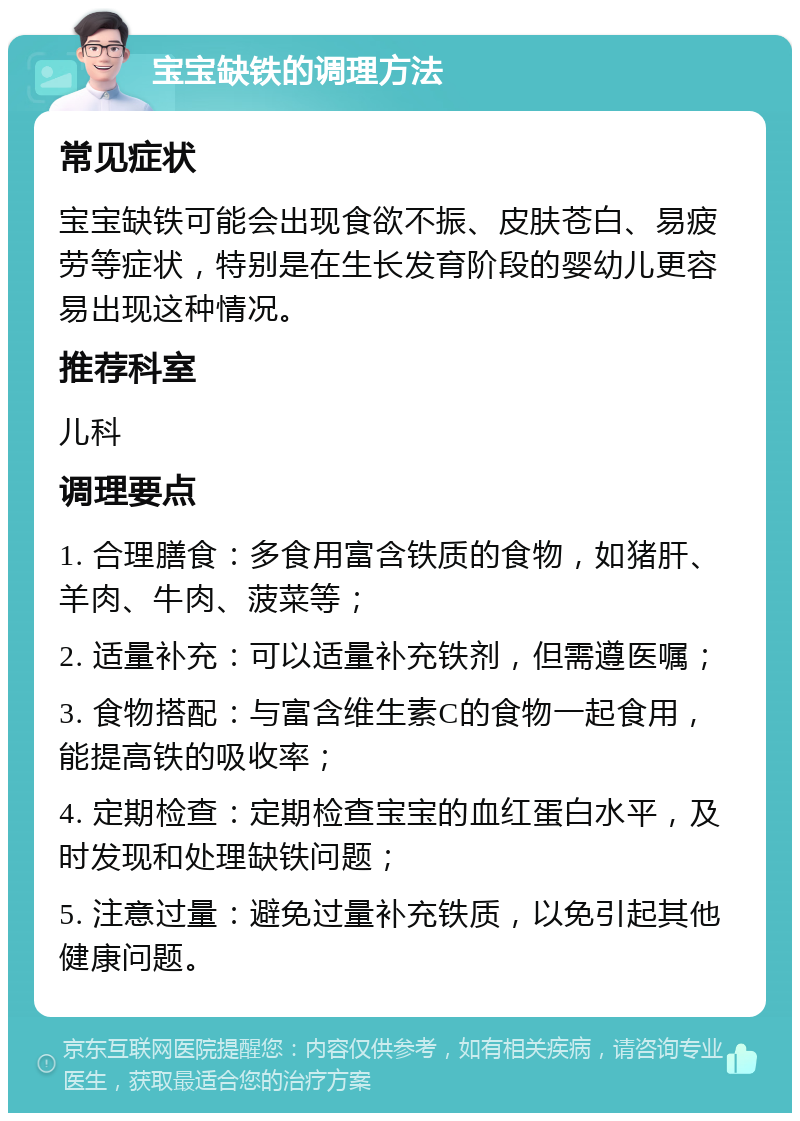 宝宝缺铁的调理方法 常见症状 宝宝缺铁可能会出现食欲不振、皮肤苍白、易疲劳等症状，特别是在生长发育阶段的婴幼儿更容易出现这种情况。 推荐科室 儿科 调理要点 1. 合理膳食：多食用富含铁质的食物，如猪肝、羊肉、牛肉、菠菜等； 2. 适量补充：可以适量补充铁剂，但需遵医嘱； 3. 食物搭配：与富含维生素C的食物一起食用，能提高铁的吸收率； 4. 定期检查：定期检查宝宝的血红蛋白水平，及时发现和处理缺铁问题； 5. 注意过量：避免过量补充铁质，以免引起其他健康问题。