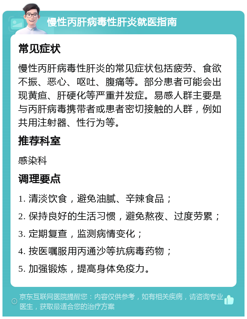 慢性丙肝病毒性肝炎就医指南 常见症状 慢性丙肝病毒性肝炎的常见症状包括疲劳、食欲不振、恶心、呕吐、腹痛等。部分患者可能会出现黄疸、肝硬化等严重并发症。易感人群主要是与丙肝病毒携带者或患者密切接触的人群，例如共用注射器、性行为等。 推荐科室 感染科 调理要点 1. 清淡饮食，避免油腻、辛辣食品； 2. 保持良好的生活习惯，避免熬夜、过度劳累； 3. 定期复查，监测病情变化； 4. 按医嘱服用丙通沙等抗病毒药物； 5. 加强锻炼，提高身体免疫力。