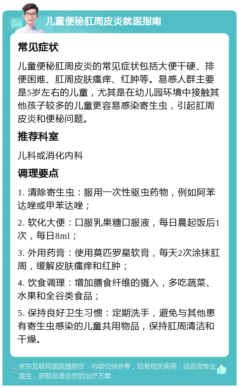 儿童便秘肛周皮炎就医指南 常见症状 儿童便秘肛周皮炎的常见症状包括大便干硬、排便困难、肛周皮肤瘙痒、红肿等。易感人群主要是5岁左右的儿童，尤其是在幼儿园环境中接触其他孩子较多的儿童更容易感染寄生虫，引起肛周皮炎和便秘问题。 推荐科室 儿科或消化内科 调理要点 1. 清除寄生虫：服用一次性驱虫药物，例如阿苯达唑或甲苯达唑； 2. 软化大便：口服乳果糖口服液，每日晨起饭后1次，每日8ml； 3. 外用药膏：使用莫匹罗星软膏，每天2次涂抹肛周，缓解皮肤瘙痒和红肿； 4. 饮食调理：增加膳食纤维的摄入，多吃蔬菜、水果和全谷类食品； 5. 保持良好卫生习惯：定期洗手，避免与其他患有寄生虫感染的儿童共用物品，保持肛周清洁和干燥。