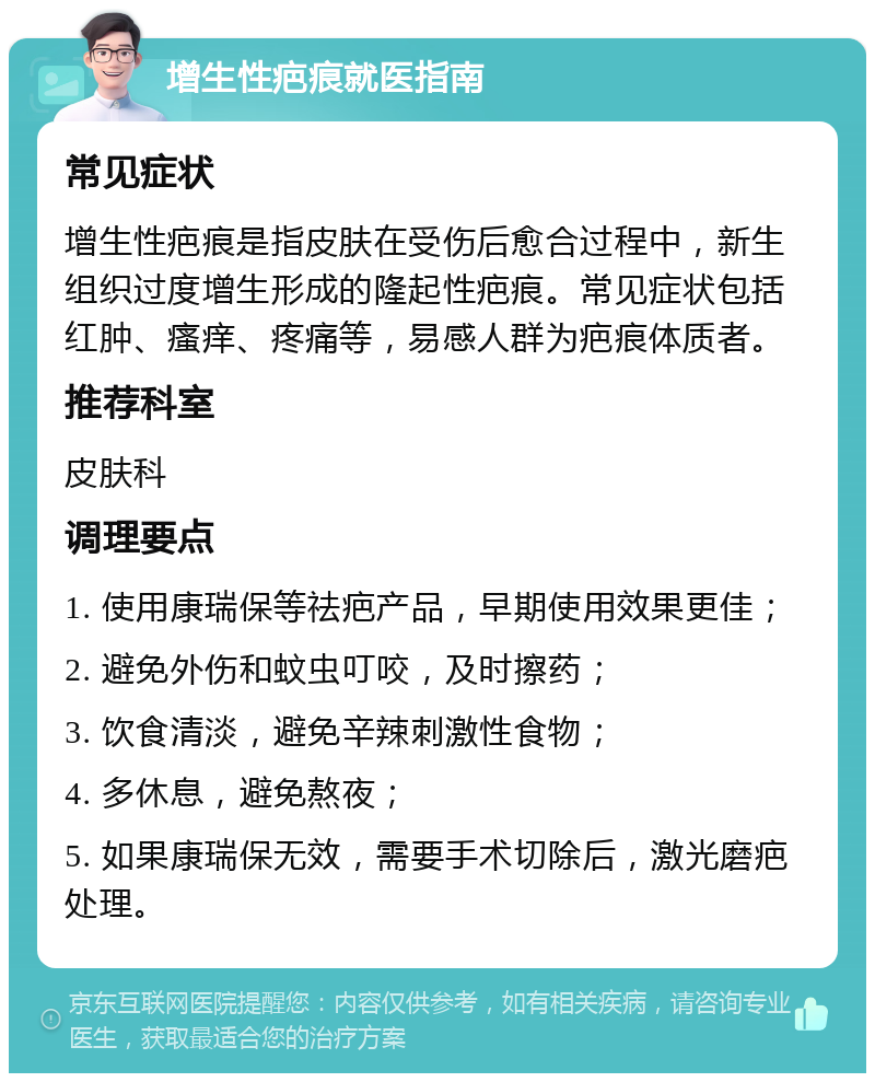 增生性疤痕就医指南 常见症状 增生性疤痕是指皮肤在受伤后愈合过程中，新生组织过度增生形成的隆起性疤痕。常见症状包括红肿、瘙痒、疼痛等，易感人群为疤痕体质者。 推荐科室 皮肤科 调理要点 1. 使用康瑞保等祛疤产品，早期使用效果更佳； 2. 避免外伤和蚊虫叮咬，及时擦药； 3. 饮食清淡，避免辛辣刺激性食物； 4. 多休息，避免熬夜； 5. 如果康瑞保无效，需要手术切除后，激光磨疤处理。