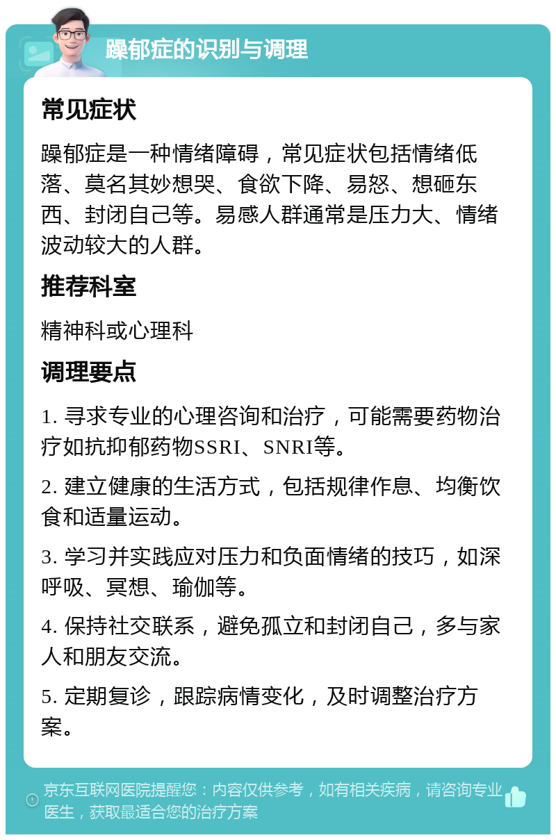 躁郁症的识别与调理 常见症状 躁郁症是一种情绪障碍，常见症状包括情绪低落、莫名其妙想哭、食欲下降、易怒、想砸东西、封闭自己等。易感人群通常是压力大、情绪波动较大的人群。 推荐科室 精神科或心理科 调理要点 1. 寻求专业的心理咨询和治疗，可能需要药物治疗如抗抑郁药物SSRI、SNRI等。 2. 建立健康的生活方式，包括规律作息、均衡饮食和适量运动。 3. 学习并实践应对压力和负面情绪的技巧，如深呼吸、冥想、瑜伽等。 4. 保持社交联系，避免孤立和封闭自己，多与家人和朋友交流。 5. 定期复诊，跟踪病情变化，及时调整治疗方案。