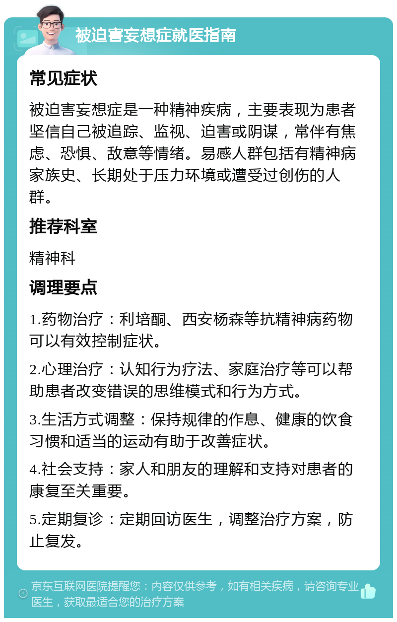 被迫害妄想症就医指南 常见症状 被迫害妄想症是一种精神疾病，主要表现为患者坚信自己被追踪、监视、迫害或阴谋，常伴有焦虑、恐惧、敌意等情绪。易感人群包括有精神病家族史、长期处于压力环境或遭受过创伤的人群。 推荐科室 精神科 调理要点 1.药物治疗：利培酮、西安杨森等抗精神病药物可以有效控制症状。 2.心理治疗：认知行为疗法、家庭治疗等可以帮助患者改变错误的思维模式和行为方式。 3.生活方式调整：保持规律的作息、健康的饮食习惯和适当的运动有助于改善症状。 4.社会支持：家人和朋友的理解和支持对患者的康复至关重要。 5.定期复诊：定期回访医生，调整治疗方案，防止复发。